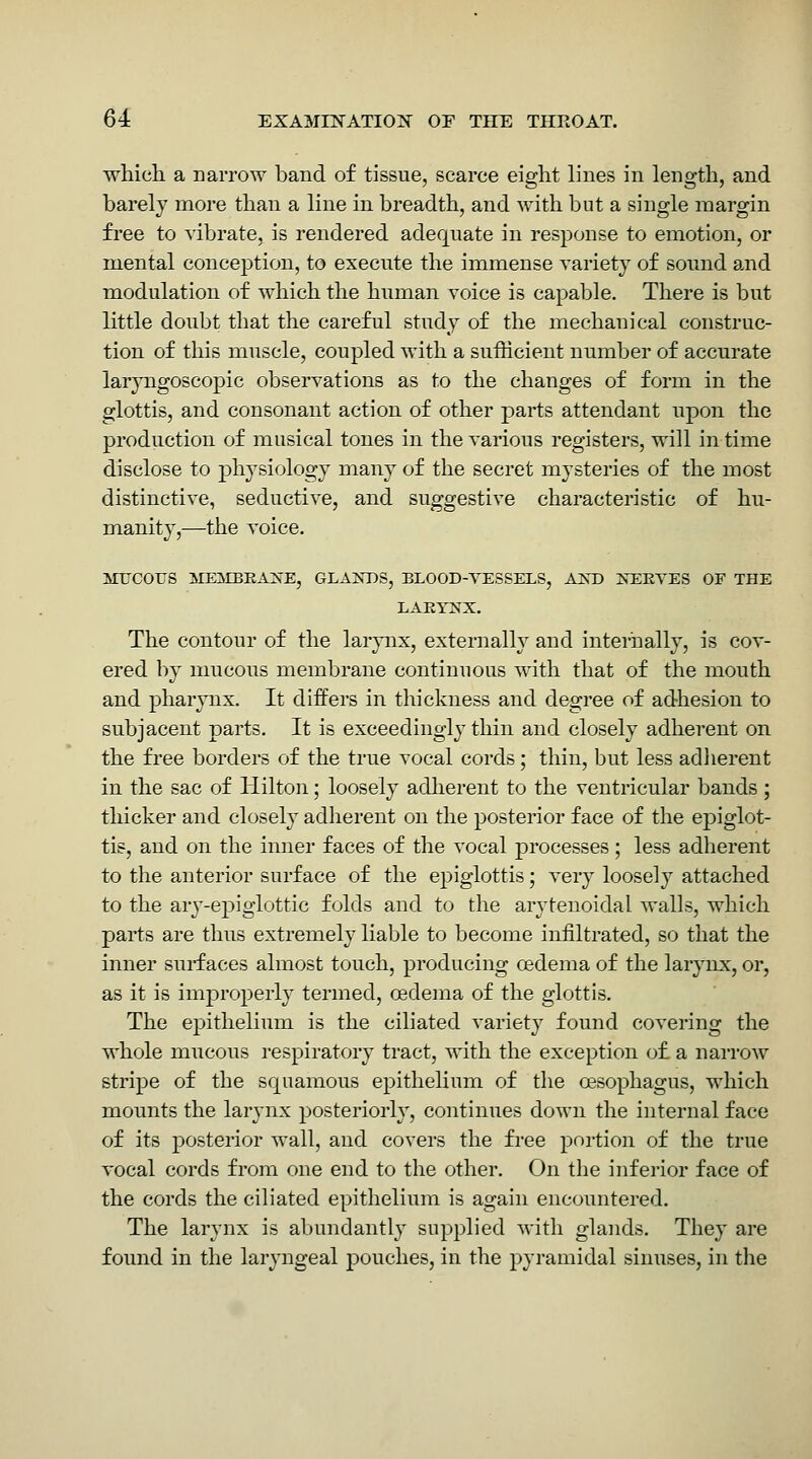 whieli a narrow band of tissue, scarce eight lines in length, and barely more than a line in breadth, and with but a single margin free to vibrate, is rendered adequate in response to emotion, or mental conception, to execute the immense variety of sound and modulation of which the human voice is capable. There is but little doubt tliat the careful study of the mechanical construc- tion of this muscle, coupled with a sufficient number of accurate laryngoscopic observations as to the changes of form in the glottis, and consonant action of other parts attendant upon the production of musical tones in the various registers, will in time disclose to j)hysiology many of the secret mysteries of the most distinctive, seductive, and suggestive characteristic of hu- manity,—the voice. MTJCOUS ME:SIBRA2vE, GLA3STDS, ELOOD-VESSELS, AXD 2sEKVES OF THE LAEITS'X. The contour of the larynx, externally and internally, is cov- ered by mucous membrane continuous with that of the mouth and pharynx. It differs in thickness and degree of adhesion to subjacent parts. It is exceedingly thin and closely adherent on the free borders of the true vocal cords; thin, but less adlierent in the sac of Hilton; loosely adherent to the ventricular bands ; thicker and closely adherent on the posterior face of the epiglot- tis, and on the inner faces of the vocal processes; less adherent to the anterior surface of the epiglottis; very loosely attached to the ary-epiglottic folds and to the arytenoidal walls, which parts are thus extremely liable to become infiltrated, so that the inner surfaces almost touch, producing oedema of the larynx, or, as it is improperly termed, oedema of the glottis. The epithelium is the ciliated variety found covering the whole mucous respiratory tract, with the exception o£ a narrow stripe of the squamous epithelium of the oesophagus, which mounts the larynx posteriorly, continues down the internal face of its posterior wall, and covers the free portion of the true vocal cords from one end to the other. On the inferior face of the cords the ciliated epithelium is again encountered. The larynx is abundantly supplied with glands. They are found in the laryngeal pouches, in the pyramidal sinuses, in the