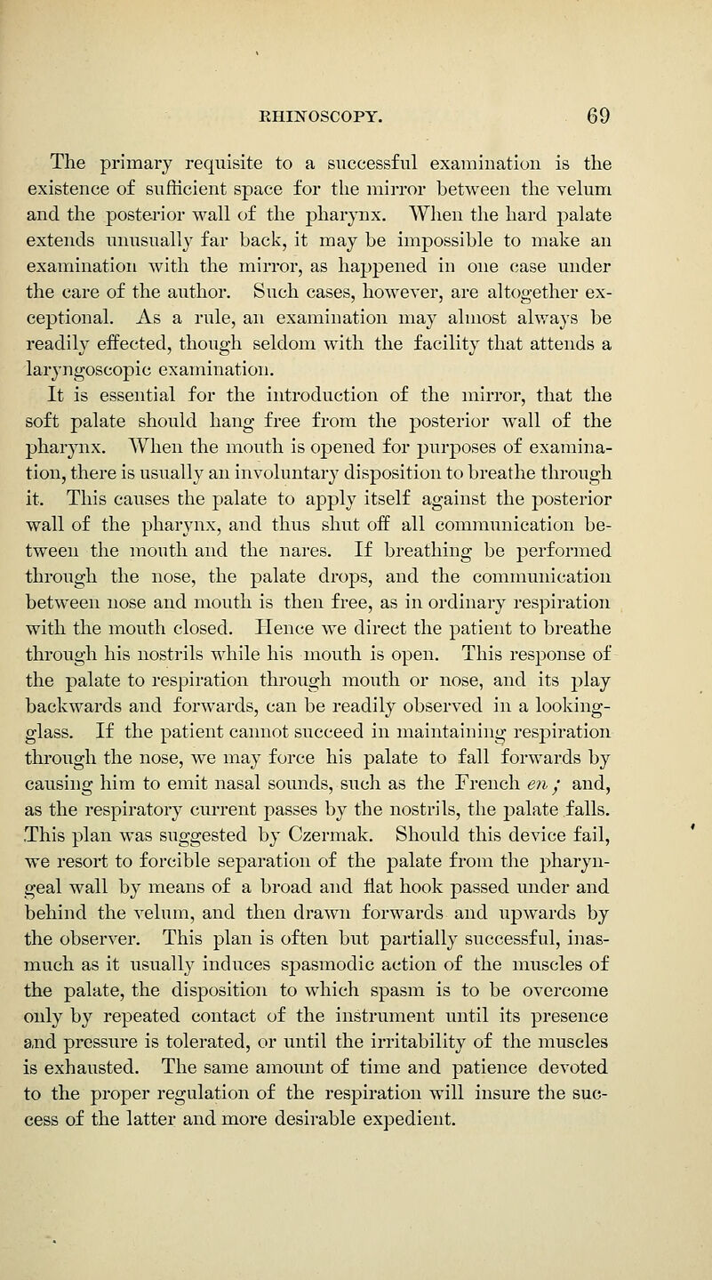 The primary requisite to a successful examination is the existence of sufficient space for the mirror between the velum and the posterior wall of the pharynx. When the hard palate extends unusually far back, it may be impossible to make an examination with the mirror, as happened in one case under the care of the author. Such cases, however, are altogether ex- ceptional. As a rule, an examination may almost ahvays be readily effected, though seldom with the facility that attends a laryngoscopic examination. It is essential for the introduction of the mirror, that the soft palate should hang free from the posterior Avail of the pharynx. When the mouth is opened for purposes of examina- tion, there is usually an involuntarj'^ disposition to breathe through it. This causes the palate to apply itself against the posterior wall of the pharynx, and thus shut off all communication be- tween the month and the nares. If breathing be performed through the nose, the palate drops, and the communication between nose and mouth is then free, as in ordinary respiration with the mouth closed. Hence we direct the patient to breathe through his nostrils while his mouth is open. This response of the palate to respiration through mouth or nose, and its play backwards and forwards, can be readily observed in a looking- glass. If the patient cannot succeed in maintaining respiration through the nose, we may force his palate to fall forwards by causing him to emit nasal sounds, such as the French en • and, as the respiratory current passes by the nostrils, the palate falls. This plan was suggested by Czermak. Should this device fail, we resort to forcible separation of the palate fi-om the pharyn- geal wall by means of a broad and fiat hook passed under and behind the velum, and then drawn forwards and upwards by the observer. This plan is often but partially successful, inas- much as it usually induces spasmodic action of the muscles of the palate, the disposition to which spasm is to be overcome only by repeated contact of the instrument until its presence and pressure is tolerated, or until the irritability of the muscles is exhausted. The same amount of time and patience devoted to the proper regulation of the respiration will insure the suc- cess of the latter and more desirable expedient.