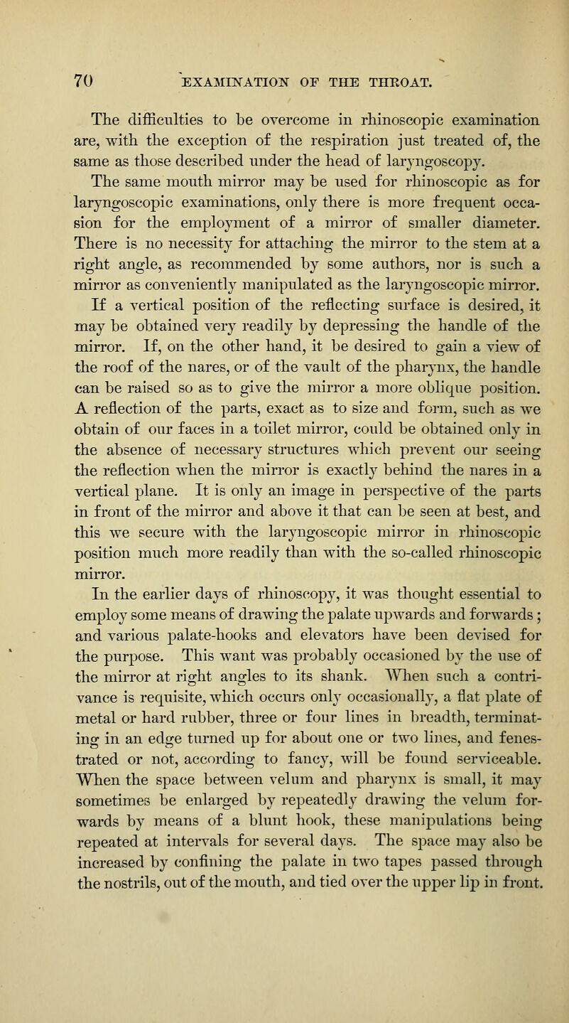 The difficulties to be overcome in rhinoscopic examination are, with, the exception of the respiration just treated of, the same as those described under the head of laryngoscopy. The same mouth mirror may be used for rhinoscopic as for laryngoscopic examinations, only there is more frequent occa- sion for the employment of a mirror of smaller diameter. There is no necessity for attaching the mirror to the stem at a right angle, as recommended by some authors, nor is such a miri'or as conveniently manipulated as the laryngoscopic mirror. If a vertical position of the reflecting surface is desired, it may be obtained very readily by depressing the handle of the mirror. If, on the other hand, it be desired to gain a view of the roof of the nares, or of the vault of the pharynx, the handle can be raised so as to give the inirror a more oblique position. A reflection of the parts, exact as to size and form, such as we obtain of our faces in a toilet mirror, could be obtained only in the absence of necessary structures which prevent our seeing the reflection when the mirror is exactly behind the nares in a vertical plane. It is only an image in perspective of the parts in front of the mirror and above it that can be seen at best, and this we secure with the laryngoscopic mirror in rhinoscopic position much more readily than with the so-called rhinoscopic mirror. In the earlier days of rhinoscopy, it was thought essential to employ some means of drawing the palate upwards and forwards; and various palate-hooks and elevators have been devised for the purpose. This want was probably occasioned by the use of the mirror at right angles to its shank. Wlien such a contri- vance is requisite, which occurs only occasionally, a flat plate of metal or hard rubber, three or four lines in breadth, terminat- ing in an edge turned up for about one or two lines, and fenes- trated or not, according to fancy, will be found serviceable. When the space between velum and pharynx is small, it may sometimes be enlarged by repeatedly drawing the velum for- wards by means of a blunt hook, these manipulations being repeated at inteiwals for several days. The space nva,j also be increased by confining the palate in two tapes passed through the nostrils, out of the mouth, and tied over the upper lip in front.