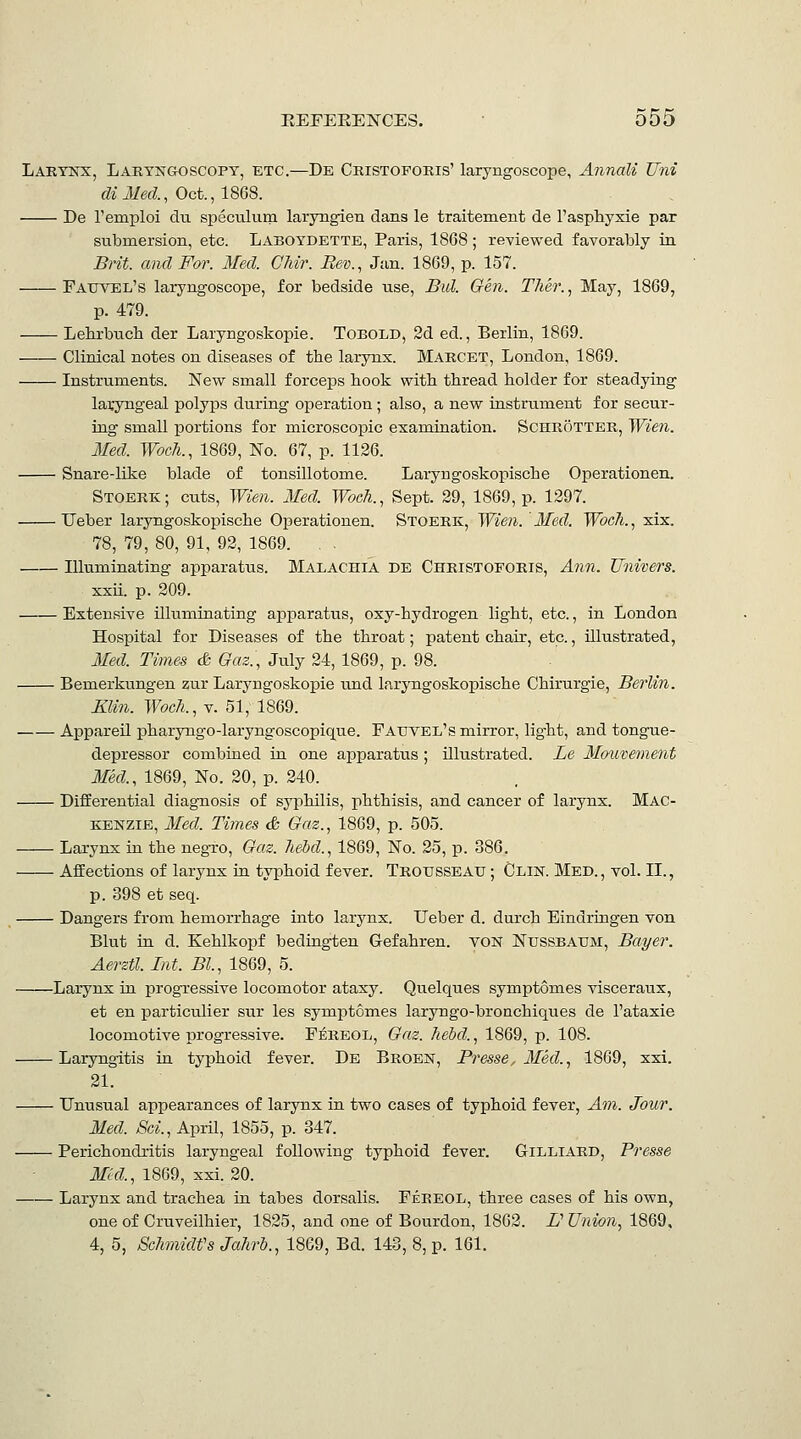 Lakynx, Laryngoscopy, etc.—De Cristoporis' laryngoscope, Annali Uni diMed, Oct., imS. De remploi du speculum laryngien dans le traitement de Tasphyxie par submersion, etc. Laboydette, Paris, 1868; reviewed favorably in Brit, and For. Med. CJiir. Bev., Jan. 1869, p. 157. Eatjvel's laryngoscope, for bedside use. Bid. Gen. Ther., May, 1869, p. 479. Lehrbuch der Laryngoskopie. ToROLD, 2d ed., Berlin, 1869. Clinical notes on diseases of the larynx. Marcet, London, 1869. Instruments. New small forceps hook with thread holder for steadying laryngeal polyps during operation; also, a new instrument for secur- ing small portions for microscopic examination. SCHROTTER, Wien. Med. Woch., 1869, No. 67, p. 1126. Snare-like blade of tonsillotome. Laryngoskopische Operationen. Stoerk; cuts, Wien. Med. Woeh., Sept. 29, 1869, p. 1297. Ueber laryngoskopische Operationen. Stoerk, Wien. Med. Wocli., xix. 78, 79, 80, 91, 92, 1869. , Illuminating apparatus. Malachia de Christoforis, Ann. Univers. xxii. p. 209. Extensive illuminating apparatus, oxy-hydrogen light, etc., in London Hospital for Diseases of the throat; patent chair, etc., illustrated, Med. Times & Gas., July 24, 1869, p. 98. Bemerkungen zur Laryngoskopie und laryngoskopische Chirurgie, Berlin. Elin. Wocli., v. 51, 1869. Appareil pharyngo-laryngoscopique. Fauvel's mirror, light, and tongue- depressor combined in one apparatus ; illustrated. Le Mauvement Med., 1869, No. 20, p. 240. Differential diagnosis of syphilis, phthisis, and cancer of larynx. Mac- kenzie, Med. Times & Gaz., 1869, p. 505. Larynx in the negro. Gas. liebd., 1869, No. 25, p. 386. Affections of larynx ia typhoid fever. Trousseau ; Clin. Med., vol. II., p. 398 et seq. Dangers from hemorrhage into larynx. Ueber d. durch Eindringen von Blut in d. Kehlkopf bedingten Gefahren. voN Nussbaum, Bayer. Aerstl. Int. Bl, 1869, 5. Larynx in progressive locomotor ataxy. Quelques symptomes visceraux, et en particulier sur les symptomes laryngo-bronchiques de I'ataxie locomotive progressive. F^reol, Gaz. liebd., 1869, p. 108. Laryngitis in typhoid fever. De Broen, Presse, Med., 1869, xxi. 21. Unusual appearances of larynx in two cases of typhoid fever, Am. Jour. Med. Sci., April, 1855, p. 347. Perichondritis laryngeal following typhoid fever. Gilliard, Presse Mid., 1869, xxi. 20. Larynx and trachea in tabes dorsalis. Fereol, three cases of his own, one of Cruveilhier, 1825, and one of Bourdon, 1862. V Union, 1869, 4, 5, ScJiviidfs Jahrb., 18G9, Bd. 143, 8, p. 161.