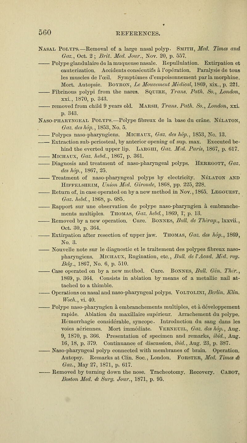 Nasal Polyps.—Removal of a large nasal polyp. Smith, Med. Times and Oaz., Oct. 2 ; Brit. Med. Jour., Nov. 20, p. 557. Polype glandulairede la muqueusenasale. Repullulation. Extirpation et cauterization. Accidents consecutifs a 1'operation. Paralysie de tons les muscles de I'oeil. Symptomes d'empoisonnement par la morphine. Moit. Autopsie. Botkon, Le Mouveftnent Medical., 1%Q9, xix.,p. 231. Fibriuous polypi from the nares. Sqtjire, Trans. PatJt. So., London, xxi., 1870, p. 343. removed from child 9 years old. Majrsh, Trans. Path. So., London, xii. p. 343. Naso-phahtngeal Polyps.—Polype fibreux de la base du crane. Nelaton, Oaz. des Tio'p., 1853, No. 5. Polypes naso-pharyngiens. MiCHAUX, Gaz. des M]}., 1853, No. 13. Extraction sub- periosteal, by anterior opening of sup. max. Executed be- hiad the everted upper lip. Larghi, Qaz. Mtd. Paris, 1867, p. 617. Michaux, Qaz. hebd., 1867, p. 361. Diagnosis and treatment of naso-pharyngeal polyps. Herrgott, Gaz. desMp., 1867, 25. Treatment of naso-pharyngeal polyps by electricity. Nelaton AITO HiFPELSHEiM, Union Mkl. Gironde, 1868, pp. 225, 228. Return of, in case operated on by a new method in Nov., 1865. Legotjest, Gaz. held., 1868, p. 685. Rapport sur une observation de polype naso-pharyngien a embranche- ments multiples. Thomas, Gaz. hebd., 1869, 1, p. 13. Removed by a new operation. Cure. Bonnes, Ball, de TMra/p., Ixxvii., Oct. 30, p. 364. Extirpation after resection of upper jaw. Thojlas, Gaz. des Mp., 1869, No. 3. Nouvelle note sur le diagnostic et le traitement des polypes fibreux naso- pharyngiens. Michaux, Rugination, etc., Bull, de VAcad. Mid. roy. Belg., 1867, No. 6, p. 510. Case operated on by a new method. Cure. Bonnes, Bull. Gen. Thtr., 1869, p. 364. Consists ta ablation by means of a metallic nail at- tached to a thimble. Operations on nasal and naso-pharyngeal polyps. Voltolini, Berlin. Klin. Troc7t.,vi. 40. Polype naso-pharyngien a embranchements multiples, et a developpement rapide. Ablation du maxillaire superieur. Arrachement du polype. Hemorrhagic considerable, syncope. Introduction du sang dans les voies aeriennes. Mort immediate. Verneuil, Gaz. des hop., Aug. 9, 1870, p. 366. Presentation of specimen and remarks, ibid., Aug. 16, 18, p. 379. Continuance of discussion, ibid., Aug. 23, p. 387. Naso-pharyngeal polyp connected with membranes of brain. Operation. Autopsy. Remarks at Clin. Soc., London. FoRSTER, Med. Times & Gaz., May 27, 1871, p. 617. Removed by turning down the nose. Tracheotomy. Recovery. Cabot, Boston Med. & Surg. Jour., 1871, p. 95.