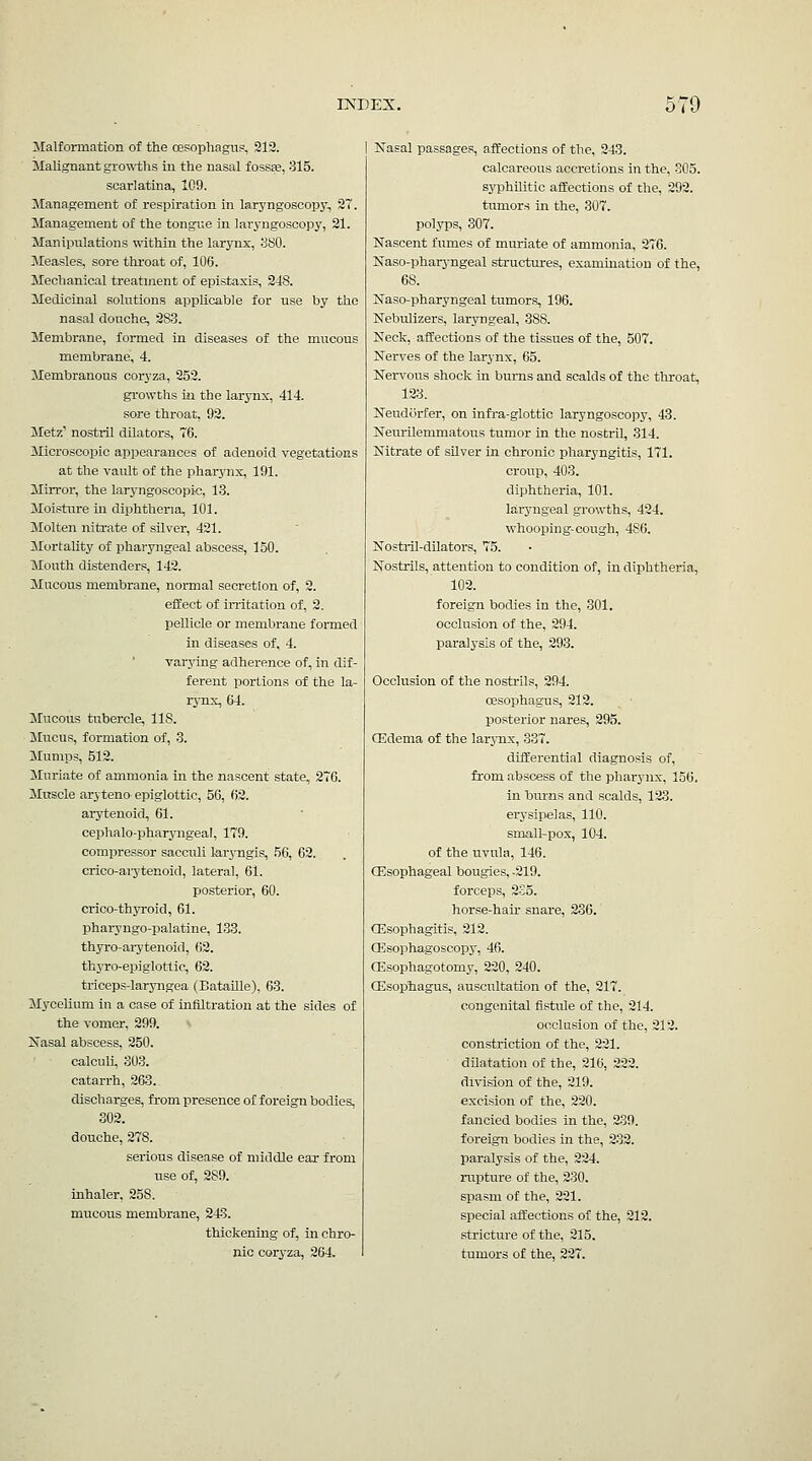 ilalformation of the cesophagu?, 912. Malignant gro^^-ths in the nasal fossfe, 315. scarlatina, 109. Management of respiration in laryngoscopj-, 2. Management of the tongue in laryngoscopy, 21. Manipulations VN-ithin the larynx, SSO. Measles, sore throat of, 106. Mechanical treatment of epistaxis, 248. Medicinal solutions applicable for use by the nasal douche, 283. Membrane, formed in diseases of the mucous membrane, 4. Membranous coryza, 352. growths ill the larynx, 414. sore throat, 92. Jletz' nostril dilators, 76. Jlicroscopic apisearances of adenoid vegetations at the vault of the phar3'nx, 191. Mirror, the laryngoscopic, 13. Moisture in diphtheria, 101. Molten nitrate of silver, 421. Mortality of pharyngeal abscess, 150. Mouth distenders, 142. Mucous membrane, normal secretion of, 2. effect of imtation of, 2. pellicle or membrane formed in diseases of, 4. varying adherence of, in dif- ferent portions of the la- rynx, 64. Mucous tubercle, 118. Mucus, formation of, 3. Muniijs, 512. Muriate of ammonia in the nascent state, 2~6. Muscle arj teno epiglottic, 56, 62. arytenoid, 61. cephalo-pharyngeal, 179. compressor sacculi laryngis, 56, 62. crico-ai7tenoid, lateral, 61. posterior, 60. crico-thyroid, 61. pharyngo-palatine, 133. thyro-ai-3'tenoid, 62. thyro-epiglottic, 62. triceps-laryngea (Bataille), 63. Mycelium in a case of infiltration at the sides of the vomer, 299. Kasal abscess, 250. calcuU, 303. catarrh, 263. discharges, from presence of foreign bodies, 302. douche, 278. serious disease of middle ear from use of, 289. inhaler, 258. mucous membrane, 243. thickening of, in chro- nic coryza, 264. Nasal passages, affections of the, 243. calcareous accretions in the, 805. syphilitic affections of the, 292. tumors in the, 307. polyps, 307. Nascent fumes of muriate of ammonia, 276. Naso-pharj-ngeal structures, examination of the, 68. Naso-pharyngeal tumors, 196. Nebulizers, laryngeal, 388. Neck, affections of the tissues of the, 507. Nerves of the larynx, 65. Ner^^ous shock in burns and scalds of the throat, 12:1 Neudorfer, on infi-a-glottic laryngoscopy, 43. Neurilemmatous tumor in the nostril, 314. Nitrate of silver in chronic pharyngitis, 171. croup, 403. diphtheria, 101. laryngeal growths, 424. whooping-cough, 486. Nosti-il-dUators, 75. Nostrils, attention to condition of, in diphtheria, 102. foreign bodies in the, 301. occlusion of the, 294. paralysis of the, 293. Occlusion of the nostrils, 294. oesophagus, 212. posterior nares, 295. Oedema of the larynx, 337. differential diagnosis of, from abscess of the pharynx, 156. in bums and scalds, 123. ei-ysipelas, 110. small-pox, 104. of the uvula, 146. Oesophageal bougies, -219. forceps, 2S5. horse-hair snare, 236. QEsophagitis, 212. a?sophagoscopy, 46. (Esophagotomy, 220, 240. Gilsophagus, auscultation of the, 217. congenital fistule of the, 214. occlusion of the, 212. constriction of the, 221. dilatation of the, 216, 222. division of the, 219. excision of the, 220. fancied bodies in the, 239. foreign bodies in the, 232. paralysis of the, 224. rupture of the, 230. spasm of the, 221. special aifections of the, 212. stricture of the, 215. tumors of the, 227.