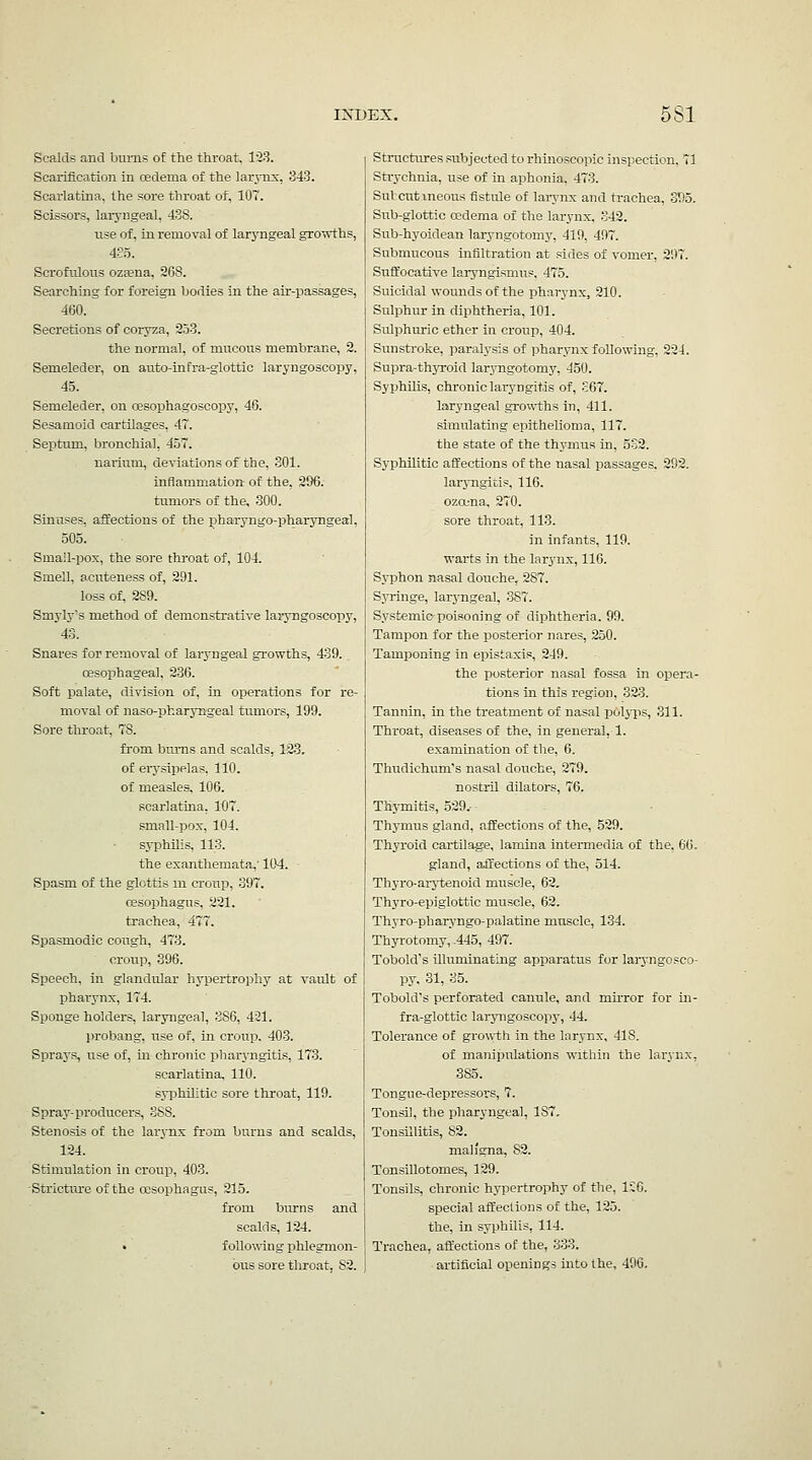 Scalds and bums of the throat, 1'28. Scarification in oedema of the larj-nx, 343. Scarlatina, the sore throat of, 107. Scissors, laryngeal, 438. use of, in removal of laryngeal gro'wths, 435. Scrofulous ozfena, 268. Searching for foreign bodies in the air-passages, 460. Secretions of coryza, 253. the normal, of mucous membrane, 2. Semeleder, on auto-infra-glottic laryngoscopy, 45. Semeleder, on oesophagoscopy, 46. Sesamoid cartilages, 47. Septum, bronchia], 457. narlum, deviations of the, 801. inflammation of the, 296. tumors of the, 300. Sinuses, affections of the pharyngo-pharyngeal, 505. Sma!l-pox, the sore throat of, 104. Smell, acuteness of, 291. loss of, 289. Smyly's method of demonstrative laryngoscopy, 43. Snares for removal of laryngeal growths, 439. oesophageal, 236. Soft palate, division of, in operations for re- moval of naso-pharyngeal tumors, 199. Sore throat, 78. from bums and scalds, 12.3. of erj'sipelas. 110. of measles. 106. scarlatina, 107. small-pox, 104. sj'philis, 113. the exanthemata,' 104. Spasm of the glottis m croup, 397. (Esophagus, 221. trachea, 477. Spasmodic cough, 473. croup, 396. Speech, in glandular hypertrophy at vault of pharynx, 174. Sponge holders, laryngeal, 386, 421. probang, use of, in croup. 403. Sprays, use of, in chronic pharj-ngitis, 173. scarlatina, 110. syphilitic sore throat, 119. Spray-pi'oducers, 388. Stenosis of the larynx from burns and scalds, 124. Stimulation in croup, 403. -Stricture of the oesophagus, 215. from biurns and scalds, 124. » following phlegmon- bus sore throat, 82. Stnictirres subjected to rhinoscopic inspection. 71 Strychnia, use of in aphonia, 473. Sulcutxneous fistule of lai-ynx and trachea, 395. Siab-glottic oedema of the larynx, 342. Sub-hyoidean laryngotomj', 419, 497. Submucous infiltration at sides of vomer, 297. Suffocative laryngismus. 475. Suicidal wounds of the pharynx, 210. Sulphur in diphtheria, 101. Sulphuric ether in croup, 404. Sunsti-oke, paralysis of pharj-nx following, 224. Supra-thjToid larj^ngotomj^ 450. SyphUis, chronic laryngitis of, .;67. laryngeal growths in, 411. simulating epithelioma, 117. the state of the thymus in, 532. Syphilitic affections of the nasal passages, 292. laryngitis, 116. ozcena, 270. sore throat, 113. in infants, 119. warts in the larynx, 116. Syphon nasal douche, 287. SjTinge, laryngeal, 387. Systemic^poisoning of diphtheria. 99. Tampon for the posterior nares, 250. Tamponing in epistaxis, 249. the posterior nasal fossa in opera- tions in this region, 323. Tannin, in the treatment of nasal polyps, 311. Throat, diseases of the, in general, 1. examination of the, 6. Thudichum's nasal douche, 279. nostril dilators, 76. ThjTnitis, 529.- Thymus gland, affections of the, 529. Thyroid cartilage, lamina intermedia of the, 66. gland, affections of the, 514. Thyro-aiytenoid muscle, 62, Thyro-epiglottic muscle, 62. Thyro-pharyngo-palatine muscle, 134. Thyrotomy,-445, 497. Tobold's illuminating apparatus for laryngosco- py. 31, 35. Tobold's perforated canule, and mirror for in- fra-glottic laryngoscopy, 44. Tolerance of growth in the larynx, 418. of manipulations ■within the larynx, 385. Tongue-depressox's, 7. Tonsil, the pharyngeal, 187. Tonsillitis, 82. maligna, 82. TonsiUotomes, 129. Tonsils, chronic hypertrophj- of the, 1C6. special affections of the, 125. the, in syphilis, 114. Trachea, affections of the, 333. artificial openings into the, 496.