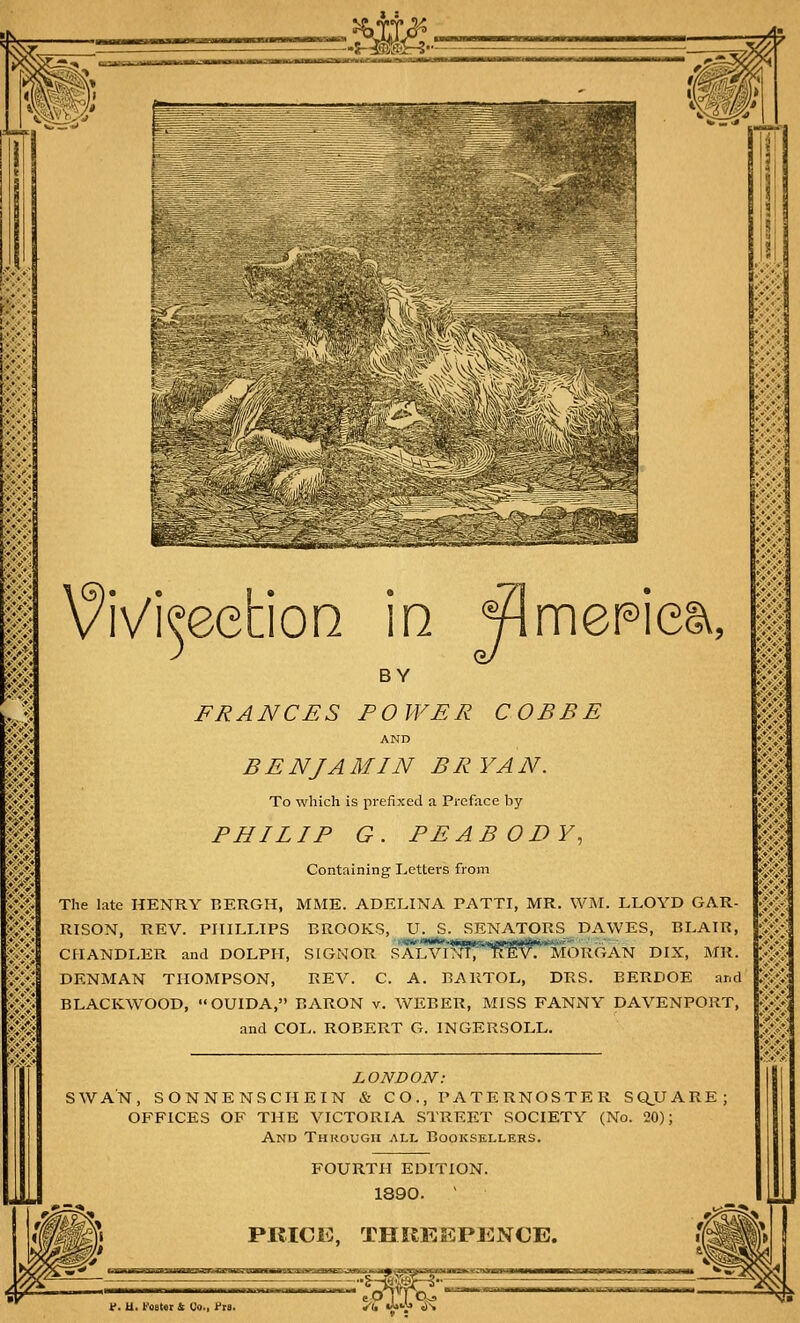 _-* i-ifc — £»- -■-•-—■ VjL- I i M^|| III |r-' - - *a - -lr—V.--i. \?iVi^eeS:ioQ in ¥lmeHea, I BY FRANCES POWER COB BE AND ,£ .£ iV/^ MIN B R YA N. To which is prefixed a Preface by PHILIP G. PEABODY, Containing Letters from The late HENRY BERGH, MME. ADELINA PATTI, MR. WM. LLOYD GAR- RISON, REV. PHILLIPS BROOKS, U. S. SENATORS DAWES, BLAIR, CHANDLER and DOLPH, SIGNOR sTlV^n'^M^'m^GAN DIX, MR. DENMAN THOMPSON, REV. C. A. ItAKTOL, DRS. BERDOE and BLACKWOOD, OUIDA, BARON v. WEBER, MISS FANNY DAVENPORT, and COL. ROBERT G. INGERSOLL. LONDON': SWAN, SONNENSCHEIN & CO., PATERNOSTER SQUARE; OFFICES OF THE VICTORIA STREET SOCIETY (No. 20); And Through all Booksellers. f. U. foster & Co., f ra. FOURTH EDITION. 1890. v PRICK, THREEPENCE.