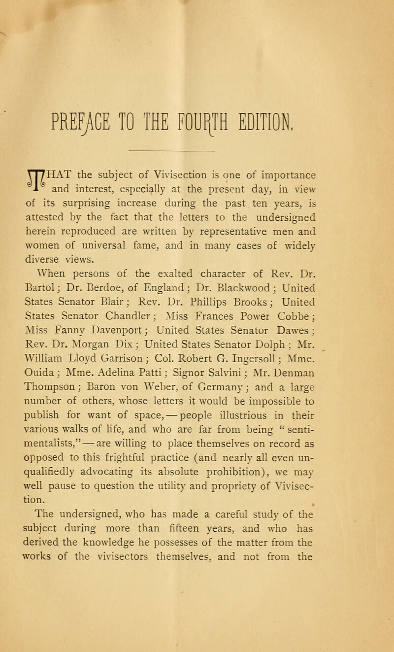 PREFACE TO THE FOURTH EDITION. TT7HAT the subject of Vivisection is one of importance J * and interest, especially at the present day, in view of its surprising increase during the past ten years, is attested by the fact that the letters to the undersigned herein reproduced are written by representative men and women of universal fame, and in many cases of widely diverse views. When persons of the exalted character of Rev. Dr. Bartol; Dr. Berdoe, of England; Dr. Blackwood; United States Senator Blair; Rev. Dr. Phillips Brooks; United States Senator Chandler; Miss Frances Power Cobbe; Miss Fanny Davenport; United States Senator Dawes; Rev. Dr. Morgan Dix; United States Senator Dolph ; Mr. William Lloyd Garrison ; Col. Robert G. Ingersoll; Mme. Ouida ; Mme. Adelina Patti; Signor Salvini; Mr. Denman Thompson; Baron von Weber, of Germany; and a large number of others, whose letters it would be impossible to publish for want of space, — people illustrious in their various walks of life, and who are far from being senti- mentalists,— are willing to place themselves on record as opposed to this frightful practice (and nearly all even un- qualifiedly advocating its absolute prohibition), we may well pause to question the utility and propriety of Vivisec- tion. The undersigned, who has made a careful study of the subject during more than fifteen years, and who has derived the knowledge he possesses of the matter from the works of the vivisectors themselves, and not from the