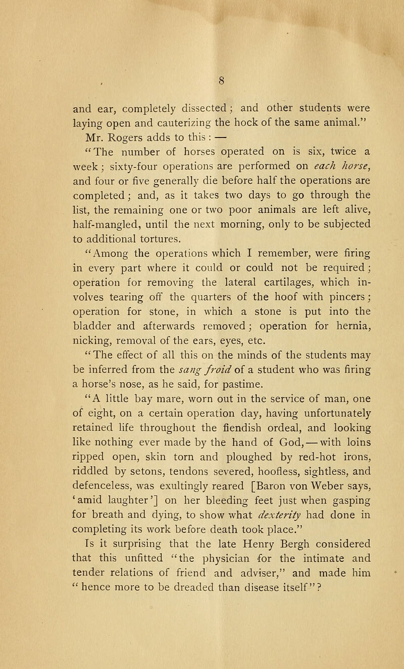 and ear, completely dissected; and other students were laying open and cauterizing the hock of the same animal. Mr. Rogers adds to this: — The number of horses operated on is six, twice a week; sixty-four operations are performed on each horse, and four or five generally die before half the operations are completed; and, as it takes two days to go through the list, the remaining one or two poor animals are left alive, half-mangled, until the next morning, only to be subjected to additional tortures. Among the operations which I remember, were firing in every part where it could or could not be required ; operation for removing the lateral cartilages, which in- volves tearing off the quarters of the hoof with pincers; operation for stone, in which a stone is put into the bladder and afterwards removed; operation for hernia, nicking, removal of the ears, eyes, etc. The effect of all this on the minds of the students may be inferred from the sang froid of a student who was firing a horse's nose, as he said, for pastime. A little bay mare, worn out in the service of man, one of eight, on a certain operation day, having unfortunately retained life throughout the fiendish ordeal, and looking like nothing ever made by the hand of God, — with loins ripped open, skin torn and ploughed by red-hot irons, riddled by setons, tendons severed, hoofiess, sightless, and defenceless, was exultingly reared [Baron von Weber says, 'amid laughter'] on her bleeding feet just when gasping for breath and dying, to show what dexterity had done in completing its work before death took place. Is it surprising that the late Henry Bergh considered that this unfitted the physician for the intimate and tender relations of friend and adviser, and made him  hence more to be dreaded than disease itself?