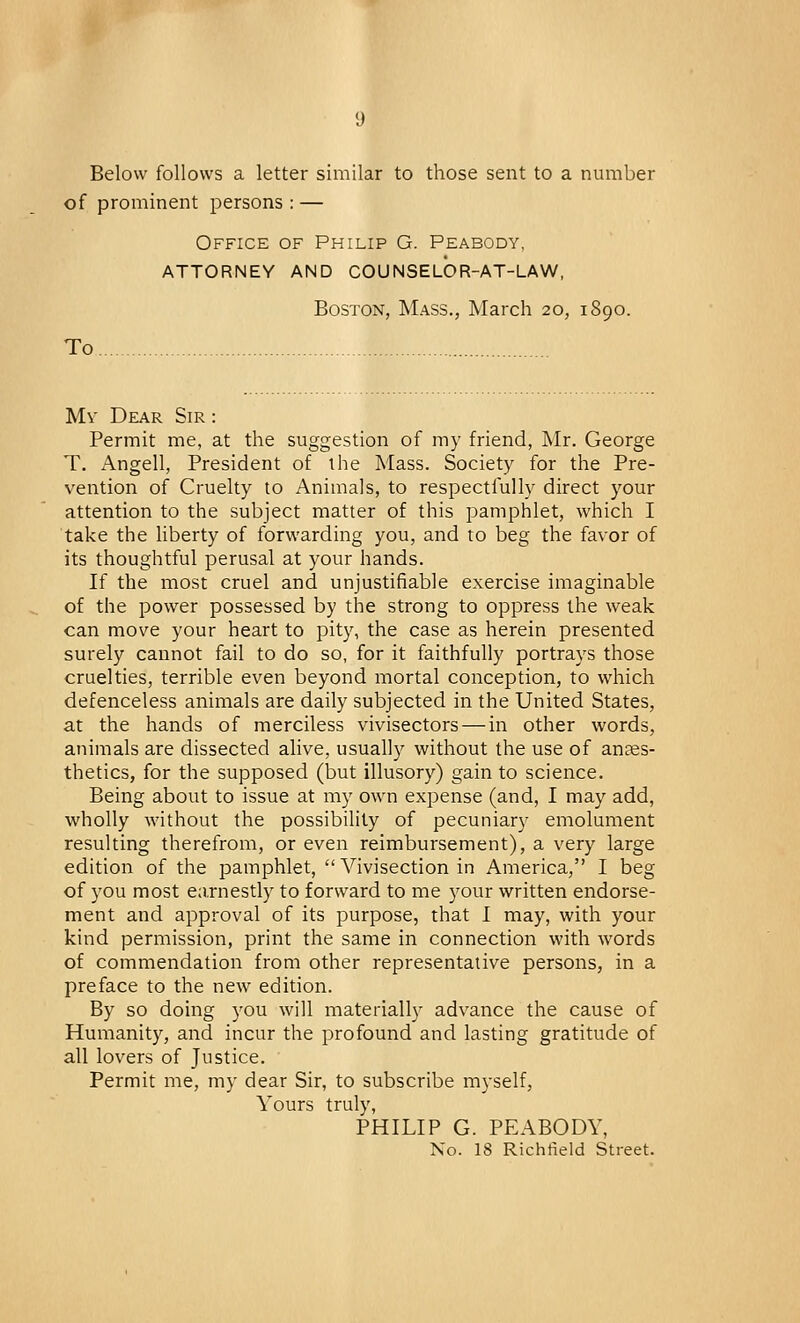 Below follows a letter similar to those sent to a number of prominent persons : — Office of Philip G. Peabody. ATTORNEY AND COUNSELOR-AT-LAW, Boston, Mass., March 20, 1890. To My Dear Sir : Permit me, at the suggestion of my friend, Mr. George T. Angell, President of the Mass. Society for the Pre- vention of Cruelty to Animals, to respectfully direct your attention to the subject matter of this pamphlet, which I take the liberty of forwarding you, and to beg the favor of its thoughtful perusal at your hands. If the most cruel and unjustifiable exercise imaginable of the power possessed by the strong to oppress the weak can move your heart to pity, the case as herein presented surely cannot fail to do so, for it faithfully portrays those cruelties, terrible even beyond mortal conception, to which defenceless animals are daily subjected in the United States, at the hands of merciless vivisectors — in other words, animals are dissected alive, usually without the use of anaes- thetics, for the supposed (but illusory) gain to science. Being about to issue at my own expense (and, I may add, wholly without the possibility of pecuniary emolument resulting therefrom, or even reimbursement), a very large edition of the pamphlet, Vivisection in America, I beg of you most earnestly to forward to me your written endorse- ment and approval of its purpose, that I may, with your kind permission, print the same in connection with words of commendation from other representative persons, in a preface to the new edition. By so doing you will materially advance the cause of Humanity, and incur the profound and lasting gratitude of all lovers of Justice. Permit me, my dear Sir, to subscribe myself, Yours truly, PHILIP G. PEABODY,
