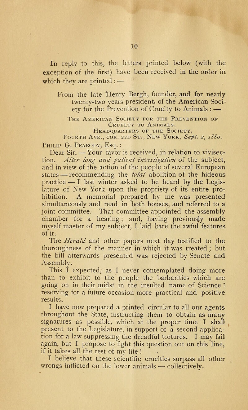 In reply to this, the letters printed below (with the exception of the first) have been received in the order in which they are printed : — From the late Henry Bergh, founder, and for nearly twenty-two years president, of the American Soci- ety for the Prevention of Cruelty to Animals : — The American Society for the Prevention of Cruelty to Animals, Headquarters of the Society, Fourth Ave., cor. 22D St., New York, Sept. 2, 1880. Philip G. Peabody, Esq.: Dear Sir, — Your favor is received, in relation to vivisec- tion. After long and patient investigation of the subject, and in view of the action of the people of several European states — recommending the total abolition of the hideous practice — I last winter asked to be heard by the Legis- lature of New York upon the propriety of its entire pro- hibition. A memorial prepared by me was presented simultaneously and read in both houses, and referred to a joint committee. That committee appointed the assembly chamber for a hearing; and, having previously made myself master of my subject, I laid bare the awful features of it. The Herald and other papers next day testified to the thoroughness of the manner in which it was treated; but the bill afterwards presented was rejected by Senate and Assembly. This I expected, as I never contemplated doing more than to exhibit to the people the barbarities which are going on in their midst in the insulted name of Science I reserving for a future occasion more practical and positive results. I have now prepared a printed circular to all our agents throughout the State, instructing them to obtain as many signatures as possible, which at the proper time I shall present to the Legislature, in support of a second applica- tion for a law suppressing the dreadful tortures. I may fail again, but I propose to fight this question out on this line, if it takes all the rest of my life ! I believe that these scientific cruelties surpass all other wrongs inflicted on the lower animals — collectively.