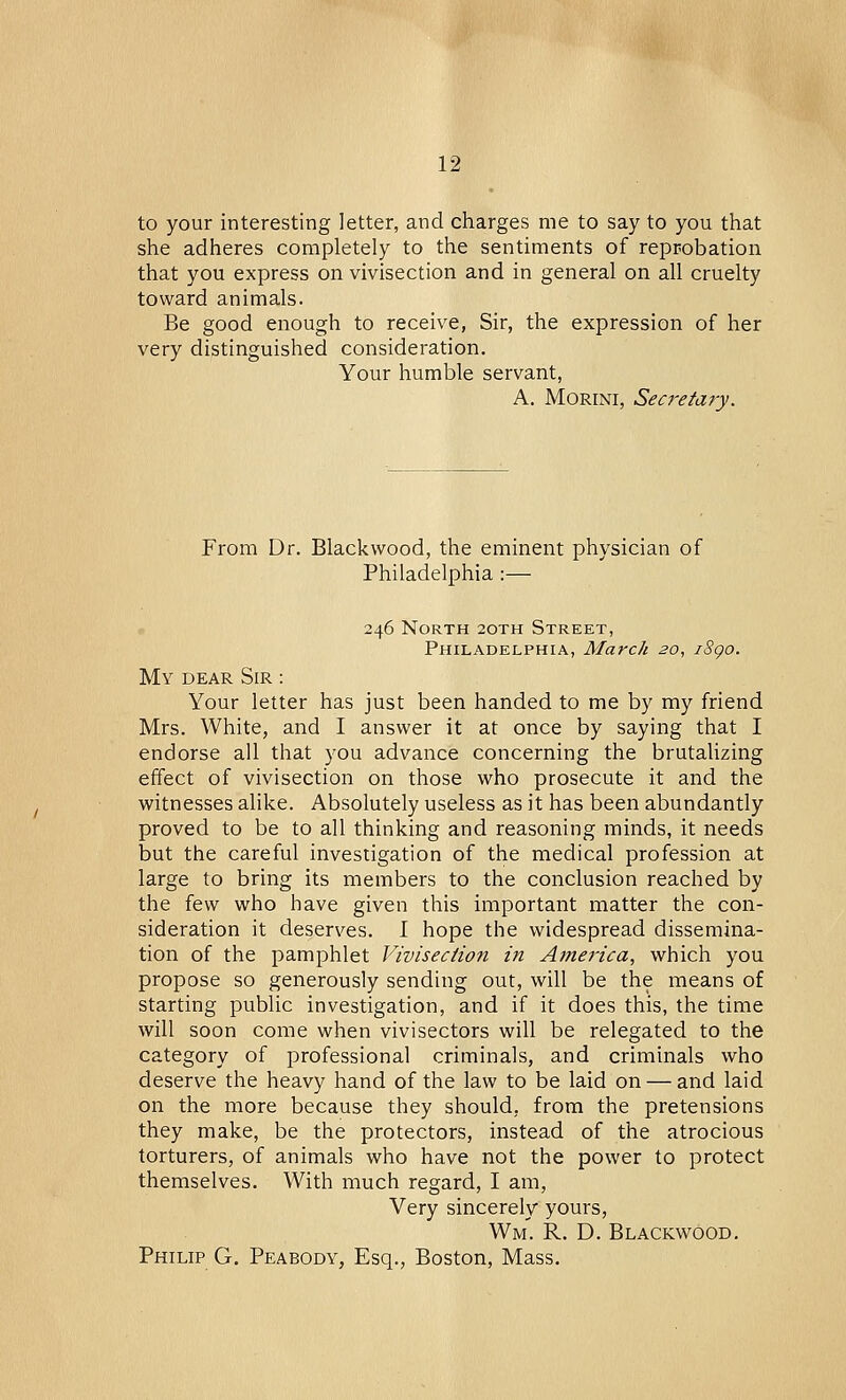 to your interesting letter, and charges me to say to you that she adheres completely to the sentiments of reprobation that you express on vivisection and in general on all cruelty toward animals. Be good enough to receive, Sir, the expression of her very distinguished consideration. Your humble servant, A. Morini, Secretary. From Dr. Blackwood, the eminent physician of Philadelphia :— 246 North 20TH Street, Philadelphia, March 20, iSgo. My dear Sir : Your letter has just been handed to me by my friend Mrs. White, and I answer it at once by saying that I endorse all that you advance concerning the brutalizing effect of vivisection on those who prosecute it and the witnesses alike. Absolutely useless as it has been abundantly proved to be to all thinking and reasoning minds, it needs but the careful investigation of the medical profession at large to bring its members to the conclusion reached by the few who have given this important matter the con- sideration it deserves. I hope the widespread dissemina- tion of the pamphlet Vivisection in America, which you propose so generously sending out, will be the means of starting public investigation, and if it does this, the time will soon come when vivisectors will be relegated to the category of professional criminals, and criminals who deserve the heavy hand of the law to be laid on — and laid on the more because they should, from the pretensions they make, be the protectors, instead of the atrocious torturers, of animals who have not the power to protect themselves. With much regard, I am, Very sincerely yours, Wm. R. D. Blackwood. Philip G. Peabody, Esq., Boston, Mass.