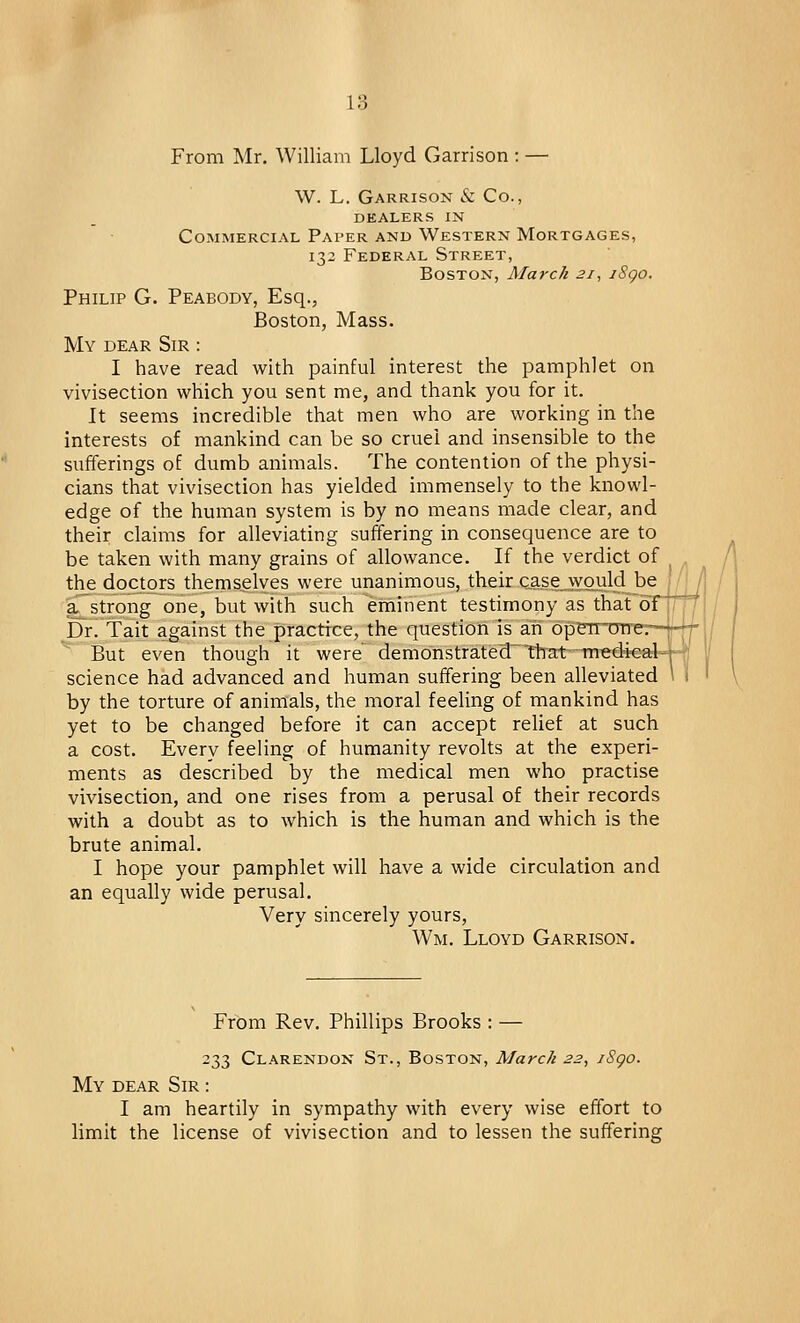 From Mr. William Lloyd Garrison : — W. L. Garrison & Co., dealers in Commercial Paper and Western Mortgages, 132 Federal Street, Boston, March 21, i8go. Philip G. Peabody, Esq., Boston, Mass. My dear Sir : I have read with painful interest the pamphlet on vivisection which you sent me, and thank you for it. It seems incredible that men who are working in the interests of mankind can be so cruel and insensible to the sufferings of dumb animals. The contention of the physi- cians that vivisection has yielded immensely to the knowl- edge of the human system is by no means made clear, and their claims for alleviating suffering in consequence are to be taken with many grains of allowance. If the verdict of the doctors themselves were unanimous, their case .would be a strong one, but with such eminent testimony as that of Dr. Tait against the practice, the question is ah operrrmf But even though it were demonstrated that medi science had advanced and human suffering been alleviated by the torture of animals, the moral feeling of mankind has yet to be changed before it can accept relief at such a cost. Everv feeling of humanity revolts at the experi- ments as described by the medical men who practise vivisection, and one rises from a perusal of their records with a doubt as to which is the human and which is the brute animal. I hope your pamphlet will have a wide circulation and an equally wide perusal. Very sincerely yours, Wm. Lloyd Garrison. From Rev. Phillips Brooks : — 233 Clarendon St., Boston, March 22, iSgo. My dear Sir : I am heartily in sympathy with every wise effort to limit the license of vivisection and to lessen the suffering UJ
