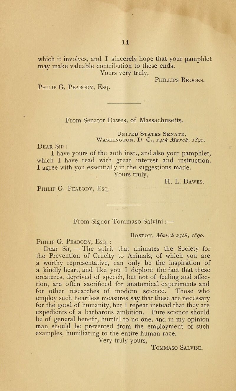 which it involves, and I sincerely hope that your pamphlet may make valuable contribution to these ends. Yours very truly, Phillips Brooks. Philip G. Peabody, Esq. From Senator Dawes, of Massachusetts. United States Senate, Washington, D. C, 24th March, i8go. Dear Sir : I have yours of the 20th inst., and also your pamphlet, which I have read with great interest and instruction. I agree with you essentially in the suggestions made. Yours truly, H. L. Dawes. Philip G. Peabody, Esq. From Signor Tommaso Salvini:— Boston, March 25th, i8go. Philip G. Peabody, Esq.: Dear Sir, — The spirit that animates the Society for the Prevention of Cruelty to Animals, of which you are a worthy representative, can only be the inspiration of a kindly heart, and like you I deplore the fact that these creatures, deprived of speech, but not of feeling and affec- tion, are often sacrificed for anatomical experiments and for other researches of modern science. Those who employ such heartless measures say that these are necessary for the good of humanity, but I repeat instead that they are expedients of a barbarous ambition. Pure science should be of genera] benefit, hurtful to no one, and in my opinion man should be prevented from the employment of such examples, humiliating to the entire human race. Very truly yours, Tommaso Salvini.