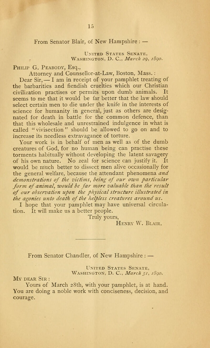 From Senator Blair, of New Hampshire : — United States Senate, Washington, D. C, March 2Q, iSgo. Philip G. Peabody, Esq., Attorney and Counsellor-at-Law, Boston, Mass. : Dear Sir,— I am in receipt of your pamphlet treating of the barbarities and fiendish cruelties which our Christian civilization practises or permits upon dumb animals. It seems to me that it would be far better that the law should select certain men to die under the knife in the interests of science for humanity in general, just as others are desig- nated for death in battle for the common defence, than that this wholesale and unrestrained indulgence in what is called  vivisection  should be allowed to go on and to increase its needless extravagance of torture. Your work is in behalf of men as well as of the dumb creatures of God, for no human being can practise these torments habitually without developing the latent savagery of his own nature. No zeal for science can justify it. It would be much better to dissect men alive occasionally for the general welfare, because the attendant phenomena and demonstrations of the victims, being of our owti particular form of animal, would be far more valuable than the result of -our observation upon the physical structure illustrated in the agonies unto death of the helpless creatures around us. I hope that your pamphlet may have universal circula- tion. It will make us a better people. Truly yours, Henry W. Blair. From Senator Chandler, of New Hampshire : — United States Senate, Washington, D. C., March 31, 1S90. My dear Sir : Yours of March 28th, with your pamphlet, is at hand. You are doing a noble work with conciseness, decision, and courage.