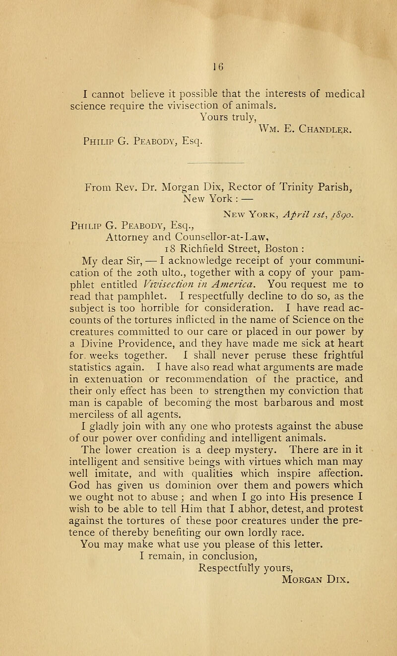 I cannot believe it possible that the interests of medical science require the vivisection of animals. Yours truly, Wm. E. Chandler. Philip G. Peabody, Esq. From Rev. Dr. Morgan Dix, Rector of Trinity Parish, New York : — New York, April ist, i8go. Philip G. Peabody, Esq., Attorney and Counsellor-at-Law, 18 Richfield Street, Boston: My dear Sir, — I acknowledge receipt of your communi- cation of the 20th ulto., together with a copy of your pam- phlet entitled Vivisection in America. You request me to read that pamphlet. I respectfully decline to do so, as the subject is too horrible for consideration. I have read ac- counts of the tortures inflicted in the name of Science on the creatures committed to our care or placed in our power by a Divine Providence, and they have made me sick at heart for. weeks together. I shall never peruse these frightful statistics again. I have also read what arguments are made in extenuation or recommendation of the practice, and their only effect has been to strengthen my conviction that man is capable of becoming the most barbarous and most merciless of all agents. I gladly join with any one who protests against the abuse of our power over confiding and intelligent animals. The lower creation is a deep mystery. There are in it intelligent and sensitive beings with virtues which man may well imitate, and with qualities which inspire affection. God has given us dominion over them and powers which we ought not to abuse; and when I go into His presence I wish to be able to tell Him that I abhor, detest, and protest against the tortures of these poor creatures under the pre- tence of thereby benefiting our own lordly race. You may make what use you please of this letter. I remain, in conclusion, Respectfully yours, Morgan Dix.