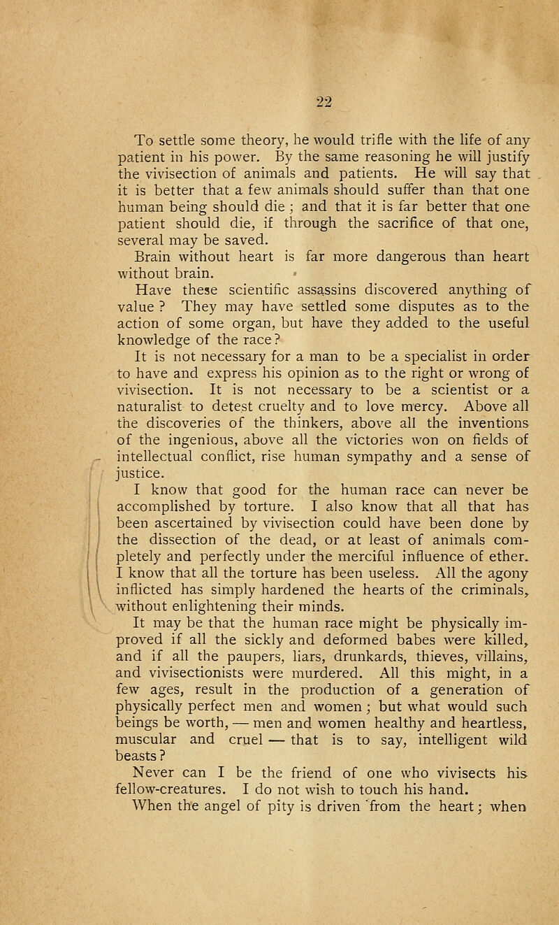 To settle some theory, he would trifle with the life of any patient in his power. By the same reasoning he will justify the vivisection of animals and patients. He will say that it is better that a few animals should suffer than that one human being should die ; and that it is far better that one patient should die, if through the sacrifice of that one, several may be saved. Brain without heart is far more dangerous than heart without brain. Have these scientific assassins discovered anything of value ? They may have settled some disputes as to the action of some organ, but have they added to the useful knowledge of the race ? It is not necessary for a man to be a specialist in order to have and express his opinion as to the right or wrong of vivisection. It is not necessary to be a scientist or a naturalist to detest cruelty and to love mercy. Above all the discoveries of the thinkers, above all the inventions of the ingenious, above all the victories won on fields of intellectual conflict, rise human sympathy and a sense of justice. I know that good for the human race can never be accomplished by torture. I also know that all that has been ascertained by vivisection could have been done by the dissection of the dead, or at least of animals com- pletely and perfectly under the merciful influence of ether. I know that all the torture has been useless. All the agony inflicted has simply hardened the hearts of the criminals, without enlightening their minds. It may be that the human race might be physically im- proved if all the sickly and deformed babes were killed, and if all the paupers, liars, drunkards, thieves, villains, and vivisectionists were murdered. All this might, in a few ages, result in the production of a generation of physically perfect men and women; but what would such beings be worth, — men and women healthy and heartless, muscular and cruel — that is to say, intelligent wild beasts ? Never can I be the friend of one who vivisects his fellow-creatures. I do not wish to touch his hand. When the angel of pity is driven from the heart; when