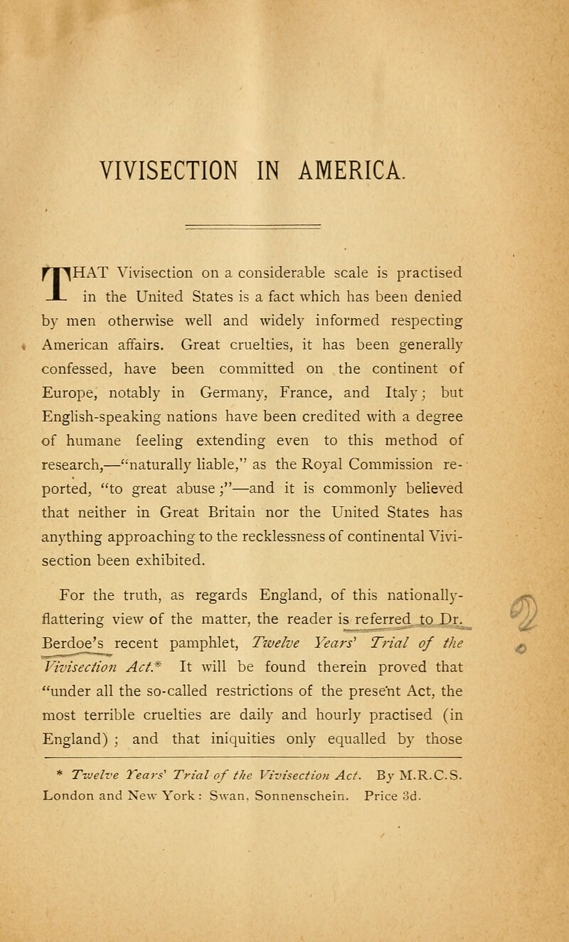 VIVISECTION IN AMERICA. THAT Vivisection on a considerable scale is practised in the United States is a fact which has been denied by men otherwise well and widely informed respecting . American affairs. Great cruelties, it has been generally confessed, have been committed on the continent of Europe, notably in Germany, France, and Italy; but English-speaking nations have been credited with a degree of humane feeling extending even to this method of research,—naturally liable, as the Royal Commission re- ported, to great abuse;—and it is commonly believed that neither in Great Britain nor the United States has anything approaching to the recklessness of continental Vivi- section been exhibited. For the truth, as regards England, of this nationally- flattering view of the matter, the reader is referred to .Dr. Berdoe's recent pamphlet, Twelve Years' Trial of the Vivisection Act* It will be found therein proved that under all the so-called restrictions of the present Act, the most terrible cruelties are daily and hourly practised (in England) ; and that iniquities only equalled by those * Twelve Tears' Trial of the Vivisection Act. By M.R.C.S. London and New York : Swan, Sonnenschein. Price 3d.