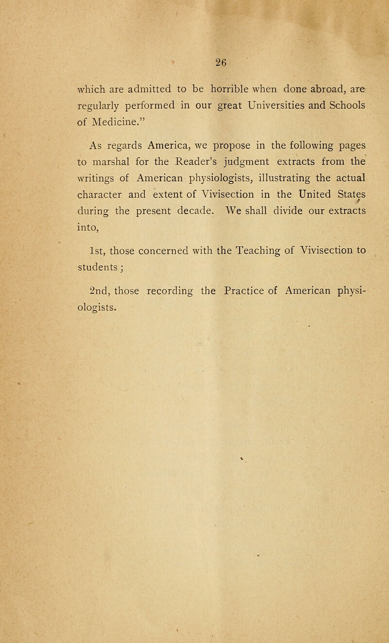 which are admitted to be horrible when done abroad, are regularly performed in our great Universities and Schools of Medicine. As regards America, we propose in the following pages to marshal for the Reader's judgment extracts from the writings of American physiologists, illustrating the actual character and extent of Vivisection in the United States during the present decade. We shall divide our extracts into, 1st, those concerned with the Teaching of Vivisection to students; 2nd, those recording the Practice of American physi- ologists.