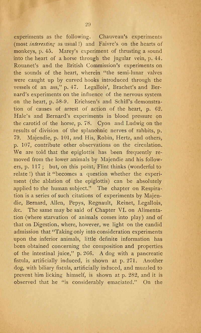 experiments as the following. Chauveau's experiments (most interesting as usual!) and Faivre's on the hearts of monkeys, p. 45. Marey's experiment of thrusting a sound into the heart of a horse through the jugular vein, p. 44. Rouanet's and the British Commission's experiments on the sounds of the heart, wherein the semi-lunar valves were caught up by curved hooks introduced through the vessels of an ass, p. 47. Legallois', Brachet's and Ber- nard's experiments on the influence of the nervous system on the heart, p. 58-9. Erichsen's and Schiff's demonstra- tion of causes of arrest of action of the heart, p. 62. Hale's and Bernard's experiments in blood pressure on the carotid of the horse, p. 78. Cyon and Ludwig on the results of division of the splanchnic nerves of rabbits, p. 79. Majendie, p. 101, and His, Robin, Hertz, and others, p. 107, contribute other observations on the circulation. We are told that the epiglottis has been frequently re- moved from the lower animals by Majendie and his follow- ers, p. 117 ; but, on this point, Flint thinks (wonderful to relate !) that it becomes a question whether the experi- ment (the ablation of the epiglottis) can be absolutely applied to the human subject. The chapter on Respira- tion is a series of such citations of experiments by Majen- die, Bernard, Allen, Pepys, Regnault, Reinet, Legallois, &c. The same may be said of Chapter VI. on Alimenta- tion (where starvation of animals comes into play) and of that on Digestion, where, however, we light on the candid admission that Taking only into consideration experiments upon the inferior animals, little definite information has been obtained concerning the composition and properties of the intestinal juice, p. 266. A dog with a pancreatic fistula, artificially induced, is shown at p. 271. Another dog, with biliary fistula, artificially induced, and muzzled to prevent him licking himself, is shown at p. 282, and it is observed that he is considerably emaciated. On the