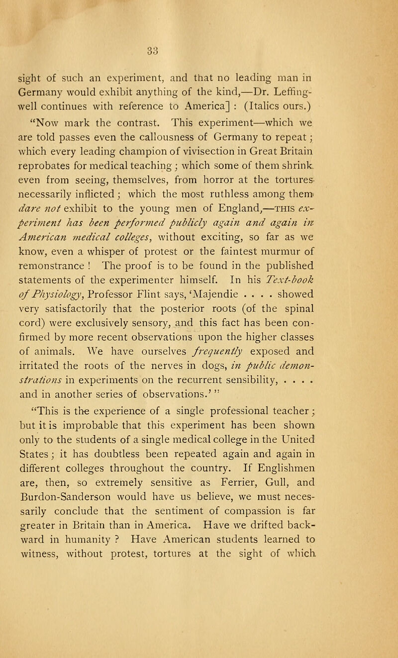 sight of such an experiment, and that no leading man in Germany would exhibit anything of the kind,—Dr. Leffing- well continues with reference to America] : (Italics ours.) Now mark the contrast. This experiment—which we are told passes even the callousness of Germany to repeat; which every leading champion of vivisection in Great Britain reprobates for medical teaching ; which some of them shrink, even from seeing, themselves, from horror at the tortures- necessarily inflicted ; which the most ruthless among therm dare not exhibit to the young men of England,—this ex- periment has been performed publicly again and again in American medical colleges, without exciting, so far as we know, even a whisper of protest or the faintest murmur of remonstrance ! The proof is to be found in the published statements of the experimenter himself. In his Text-book of Physiology, Professor Flint says, 'Majendie .... showed very satisfactorily that the posterior roots (of the spinal cord) were exclusively sensory, and this fact has been con- firmed by more recent observations upon the higher classes of animals. We have ourselves frequently exposed and irritated the roots of the nerves in dogs, in public demon- strations in experiments on the recurrent sensibility, .... and in another series of observations.'  This is the experience of a single professional teacher; but it is improbable that this experiment has been shown only to the students of a single medical college in the United States; it has doubtless been repeated again and again in different colleges throughout the country. If Englishmen are, then, so extremely sensitive as Ferrier, Gull, and Burdon-Sanderson would have us believe, we must neces- sarily conclude that the sentiment of compassion is far greater in Britain than in America. Have we drifted back- ward in humanity ? Have American students learned to witness, without protest, tortures at the sight of which