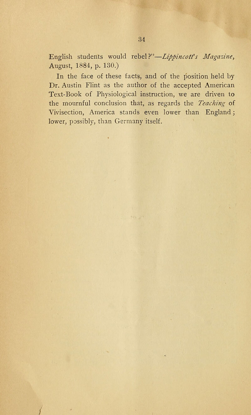 English students would rebel?—LippincoW s Magazine, August, 1884, p. 180.) In the face of these facts, and of the position held by Dr. Austin Flint as the author of the accepted American Text-Book of Physiological instruction, we are driven to the mournful conclusion that, as regards the Teaching of Vivisection, America stands even lower than England; lower, possibly, than Germany itself.