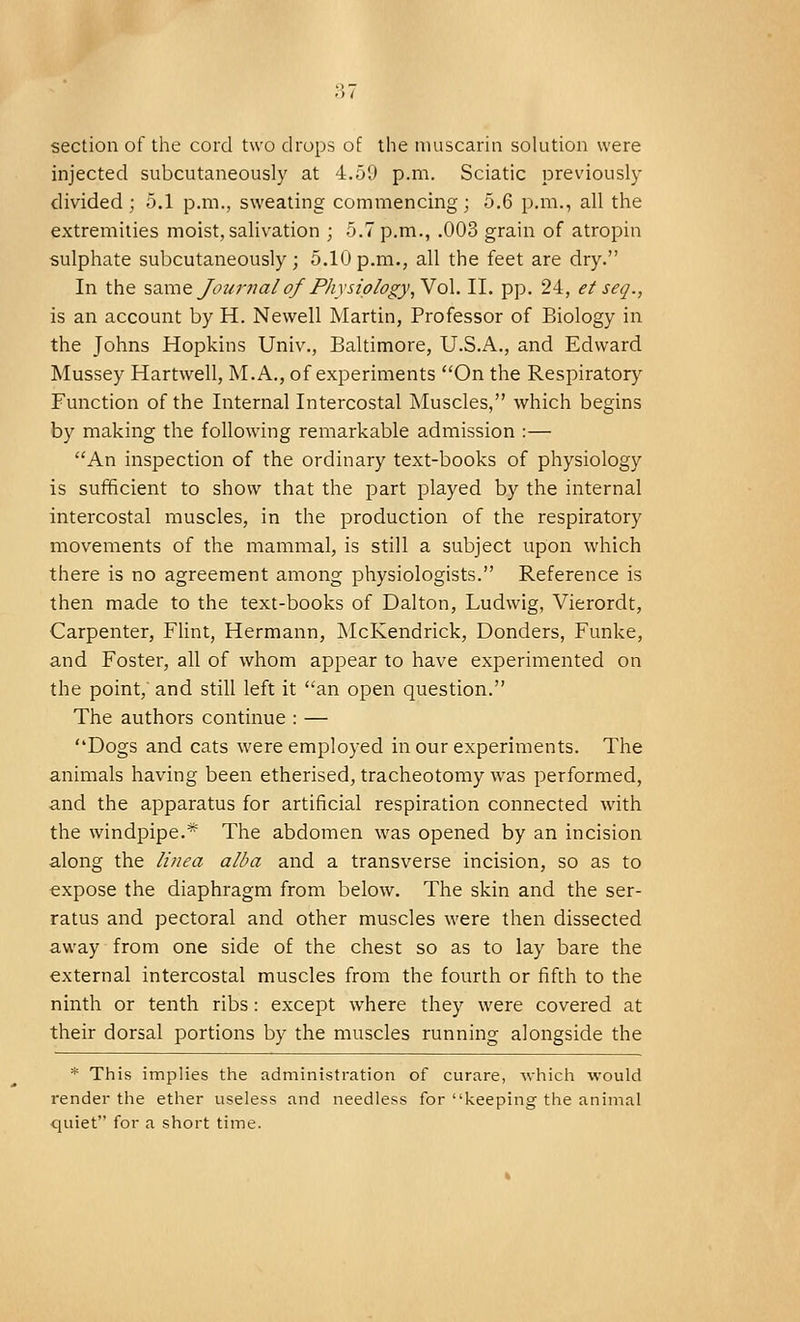 section of the cord two drops of the muscarin solution were injected subcutaneously at 4.59 p.m. Sciatic previously divided; 5.1 p.m., sweating commencing; 5.6 p.m., all the extremities moist, salivation ; 5.7 p.m., .003 grain of atropin sulphate subcutaneously; 5.10p.m., all the feet are dry. In the same Journal of Physiology, Vol. II. pp. 24, et seq., is an account by H. Newell Martin, Professor of Biology in the Johns Hopkins Univ., Baltimore, U.S.A., and Edward Mussey Hartwell, M.A., of experiments On the Respiratory Function of the Internal Intercostal Muscles, which begins by making the following remarkable admission :— An inspection of the ordinary text-books of physiology is sufficient to show that the part played by the internal intercostal muscles, in the production of the respiratory movements of the mammal, is still a subject upon which there is no agreement among physiologists. Reference is then made to the text-books of Dalton, Ludwig, Vierordt, Carpenter, Flint, Hermann, McKendrick, Donders, Funke, and Foster, all of whom appear to have experimented on the point, and still left it an open question. The authors continue : — Dogs and cats were employed in our experiments. The animals having been etherised, tracheotomy was performed, and the apparatus for artificial respiration connected with the windpipe.* The abdomen was opened by an incision along the tinea alba and a transverse incision, so as to expose the diaphragm from below. The skin and the ser- ratus and pectoral and other muscles were then dissected away from one side of the chest so as to lay bare the external intercostal muscles from the fourth or fifth to the ninth or tenth ribs: except where they were covered at their dorsal portions by the muscles running alongside the * This implies the administration of curare, which would render the ether useless and needless for keeping the animal quiet for a short time.