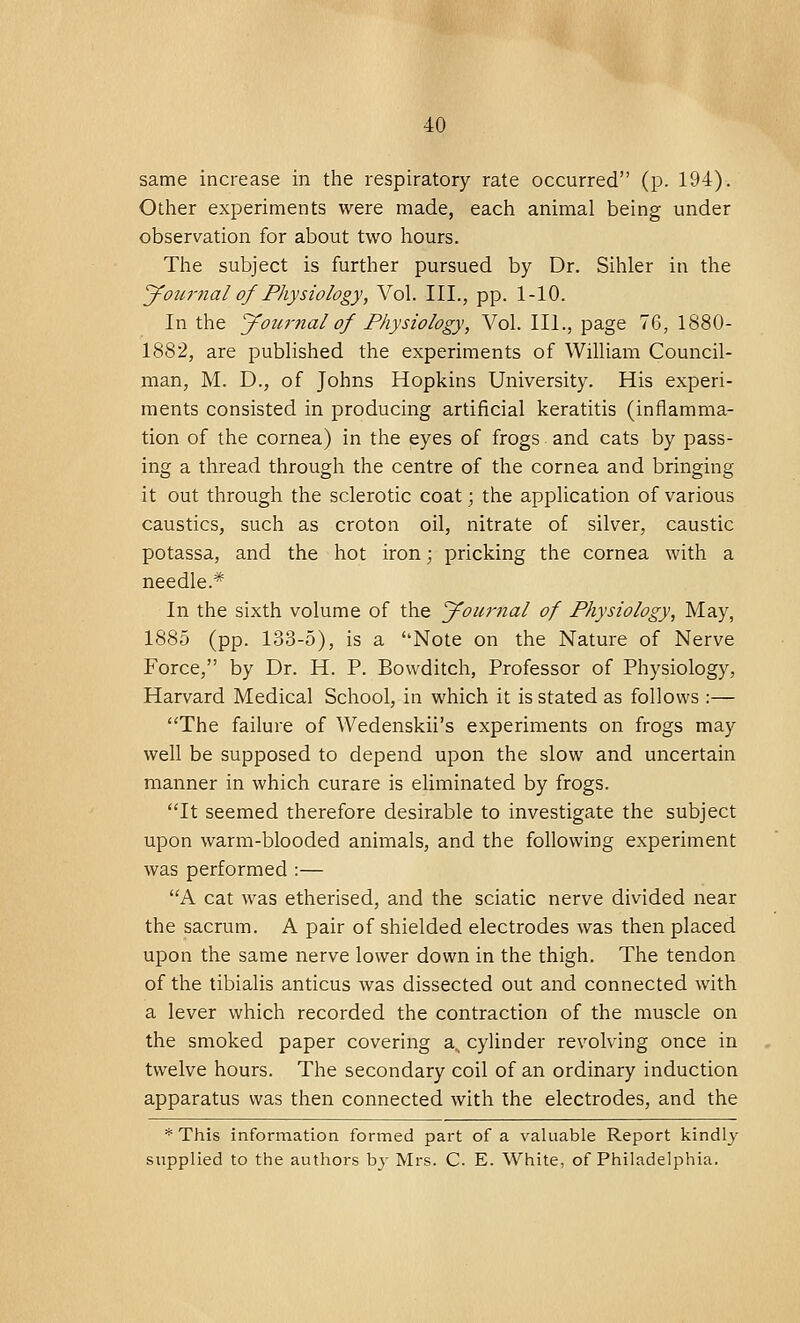 same increase in the respiratory rate occurred (p. 194). Other experiments were made, each animal being under observation for about two hours. The subject is further pursued by Dr. Sihler in the Journal of Physiology, Vol. III., pp. 1-10. In the Joiwnal of Physiology, Vol. III., page 76, 1880- 1882, are published the experiments of William Council- man, M. D., of Johns Hopkins University. His experi- ments consisted in producing artificial keratitis (inflamma- tion of the cornea) in the eyes of frogs and cats by pass- ing a thread through the centre of the cornea and bringing it out through the sclerotic coat; the application of various caustics, such as croton oil, nitrate of silver, caustic potassa, and the hot iron; pricking the cornea with a needle* In the sixth volume of the Journal of Physiology, May, 1885 (pp. 133-5), is a Note on the Nature of Nerve Force, by Dr. H. P. Bowditch, Professor of Physiology, Harvard Medical School, in which it is stated as follows :— The failure of Wedenskii's experiments on frogs may well be supposed to depend upon the slow and uncertain manner in which curare is eliminated by frogs. It seemed therefore desirable to investigate the subject upon warm-blooded animals, and the following experiment was performed :— A cat was etherised, and the sciatic nerve divided near the sacrum. A pair of shielded electrodes was then placed upon the same nerve lower down in the thigh. The tendon of the tibialis anticus was dissected out and connected with a lever which recorded the contraction of the muscle on the smoked paper covering a_ cylinder revolving once in twelve hours. The secondary coil of an ordinary induction apparatus was then connected with the electrodes, and the * This information formed part of a valuable Report kindly supplied to the authors by Mrs. C. E. White, of Philadelphia.
