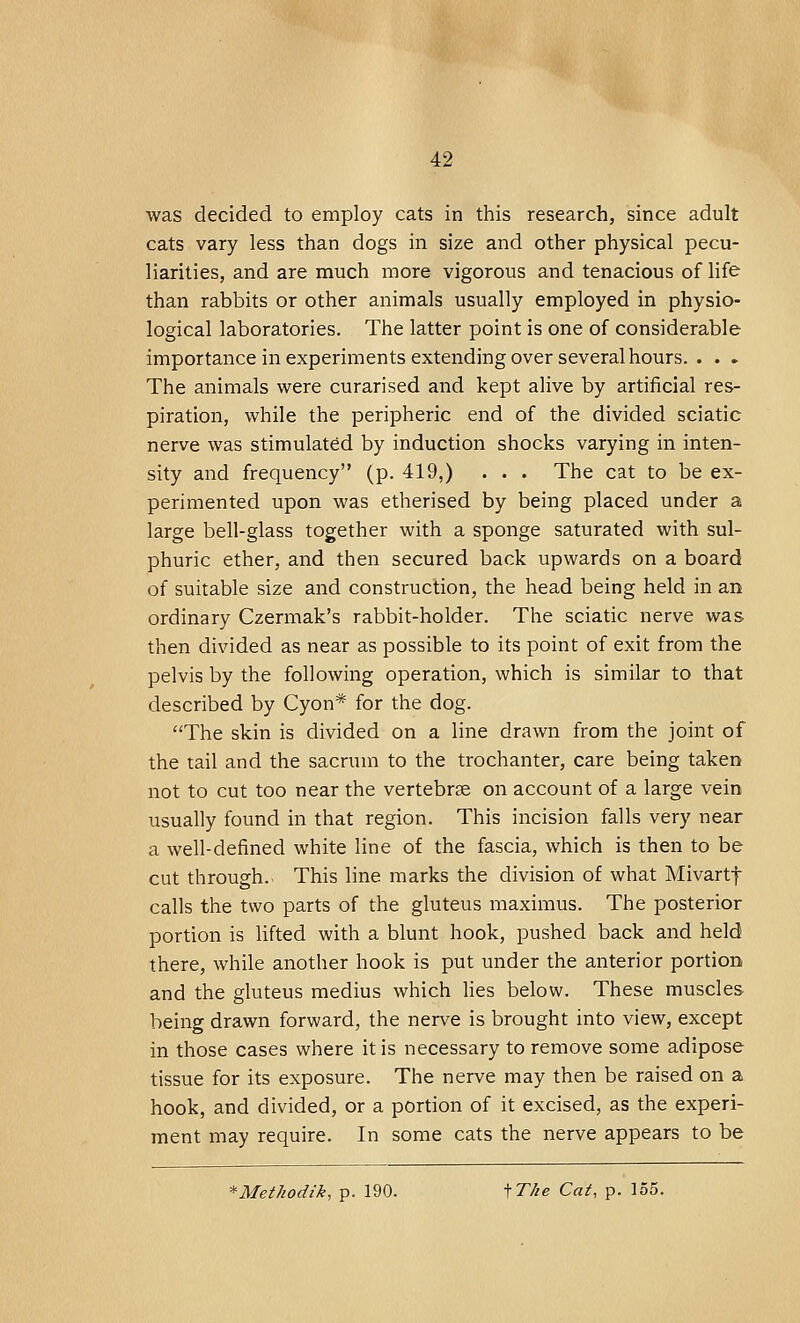 was decided to employ cats in this research, since adult cats vary less than dogs in size and other physical pecu- liarities, and are much more vigorous and tenacious of life than rabbits or other animals usually employed in physio- logical laboratories. The latter point is one of considerable importance in experiments extending over several hours. . . . The animals were curarised and kept alive by artificial res- piration, while the peripheric end of the divided sciatic nerve was stimulated by induction shocks varying in inten- sity and frequency (p. 419,) . . . The cat to be ex- perimented upon was etherised by being placed under a large bell-glass together with a sponge saturated with sul- phuric ether, and then secured back upwards on a board of suitable size and construction, the head being held in an ordinary Czermak's rabbit-holder. The sciatic nerve was then divided as near as possible to its point of exit from the pelvis by the following operation, which is similar to that described by Cyon* for the dog. The skin is divided on a line drawn from the joint of the tail and the sacrum to the trochanter, care being taken not to cut too near the vertebra? on account of a large vein usually found in that region. This incision falls very near a well-defined white line of the fascia, which is then to be cut through.. This line marks the division of what Mivartf calls the two parts of the gluteus maximus. The posterior portion is lifted with a blunt hook, pushed back and held there, while another hook is put under the anterior portion and the gluteus medius which lies below. These muscles being drawn forward, the nerve is brought into view, except in those cases where it is necessary to remove some adipose tissue for its exposure. The nerve may then be raised on a hook, and divided, or a portion of it excised, as the experi- ment may require. In some cats the nerve appears to be *Methodik, p. 190. fT/ie Cat, p. 155.