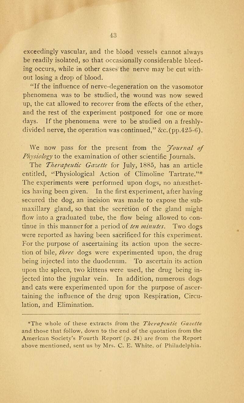 exceedingly vascular, and the blood vessels cannot always be readily isolated, so that occasionally considerable bleed- ing occurs, while in other cases the nerve may be cut with- out losing a drop of blood. If the influence of nerve-degeneration on the vasomotor phenomena was to be studied, the wound was now sewed up, the cat allowed to recover from the effects of the ether, and the rest of the experiment postponed for one or more days. If the phenomena were to be studied on a freshly- divided nerve, the operation was continued, &c.(pp.425-6). We now pass for the present from the journal of Physiology to the examination of other scientific Journals. The Therapeutic Gazette for July, 1885, has an article entitled, Physiological Action of Climoline Tartrate.* The experiments were performed upon dogs, no anaesthet- ics having been given. In the first experiment, after having secured the dog, an incision was made to expose the sub- maxillary gland, so that the secretion of the gland might flow into a graduated tube, the flow being allowed to con- tinue in this manner for a period of ten minutes. Two dogs were reported as having been sacrificed for this experiment. For the purpose of ascertaining its action upon the secre- tion of bile, tlwee dogs were experimented upon, the drug being injected into the duodenum. To ascertain its action upon the spleen, two kittens were used, the drug being in- jected into the jugular vein. In addition, numerous clogs and cats were experimented upon for the purpose of ascer- taining the influence of the drug upon Respiration, Circu- lation, and Elimination. *The whole of these extracts from the Therapeutic Gazette and those that follow, down to the end of the quotation from the American Society's Fourth Report (p. 24) are from the Report above mentioned, sent us by Mrs. C. E. White, of Philadelphia.
