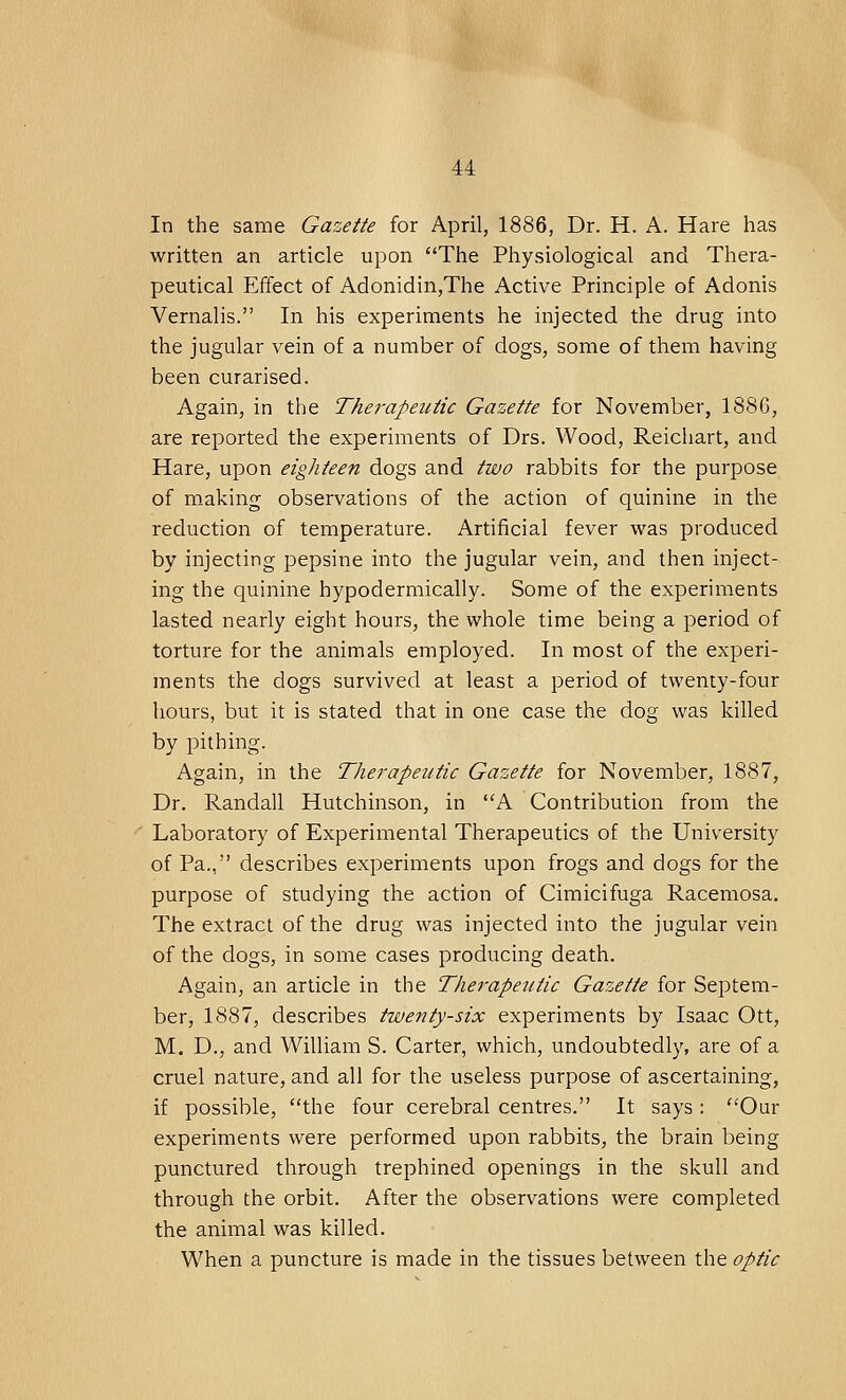 In the same Gazette for April, 1886, Dr. H. A. Hare has written an article upon The Physiological and Thera- peutical Effect of Adonidin,The Active Principle of Adonis Vernalis. In his experiments he injected the drug into the jugular vein of a number of dogs, some of them having been curarised. Again, in the Therapeutic Gazette for November, 1886, are reported the experiments of Drs. Wood, Reichart, and Hare, upon eighteen dogs and two rabbits for the purpose of making observations of the action of quinine in the reduction of temperature. Artificial fever was produced by injecting pepsine into the jugular vein, and then inject- ing the quinine hypodermically. Some of the experiments lasted nearly eight hours, the whole time being a period of torture for the animals employed. In most of the experi- ments the dogs survived at least a period of twenty-four hours, but it is stated that in one case the dog was killed by pithing. Again, in the Therapeutic Gazette for November, 1887, Dr. Randall Hutchinson, in A Contribution from the Laboratory of Experimental Therapeutics of the University of Pa., describes experiments upon frogs and dogs for the purpose of studying the action of Cimicifuga Racemosa. The extract of the drug was injected into the jugular vein of the dogs, in some cases producing death. Again, an article in the Therapeutic Gazette for Septem- ber, 1887, describes twenty-six experiments by Isaac Ott, M. D., and William S. Carter, which, undoubtedly, are of a cruel nature, and all for the useless purpose of ascertaining, if possible, the four cerebral centres. It says : Our experiments were performed upon rabbits, the brain being punctured through trephined openings in the skull and through the orbit. After the observations were completed the animal was killed. When a puncture is made in the tissues between the optic