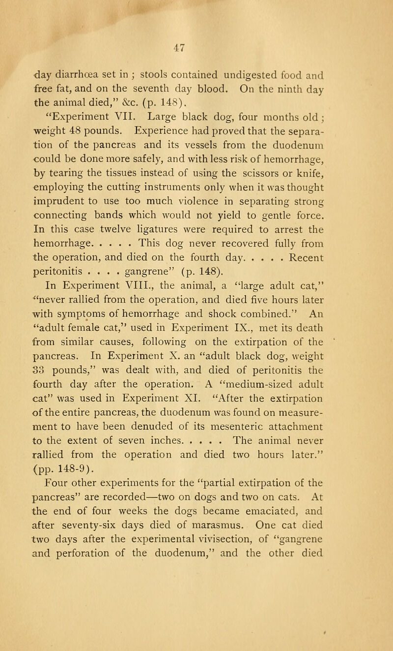 day diarrhoea set in ; stools contained undigested food and free fat, and on the seventh clay blood. On the ninth day the animal died, &c. (p. 148). Experiment VII. Large black dog, four months old; weight 48 pounds. Experience had proved that the separa- tion of the pancreas and its vessels from the duodenum could be done more safely, and with less risk of hemorrhage, by tearing the tissues instead of using the scissors or knife, employing the cutting instruments only when it was thought imprudent to use too much violence in separating strong connecting bands which would not yield to gentle force. In this case twelve ligatures were required to arrest the hemorrhage This dog never recovered fully from the operation, and died on the fourth day Recent peritonitis .... gangrene (p. 148). In Experiment VIII., the animal, a large adult cat, never rallied from the operation, and died five hours later with symptoms of hemorrhage and shock combined. An adult female cat, used in Experiment IX., met its death from similar causes, following on the extirpation of the pancreas. In Experiment X. an adult black dog, weight 33 pounds, was dealt with, and died of peritonitis the fourth day after the operation. A medium-sized adult cat was used in Experiment XL After the extirpation of the entire pancreas, the duodenum was found on measure- ment to have been denuded of its mesenteric attachment to the extent of seven inches The animal never rallied from the operation and died two hours later. (pp. 148-9). Four other experiments for the partial extirpation of the pancreas are recorded—two on dogs and two on cats. At the end of four weeks the dogs became emaciated, and after seventy-six days died of marasmus. One cat died two days after the experimental vivisection, of gangrene and perforation of the duodenum, and the other died