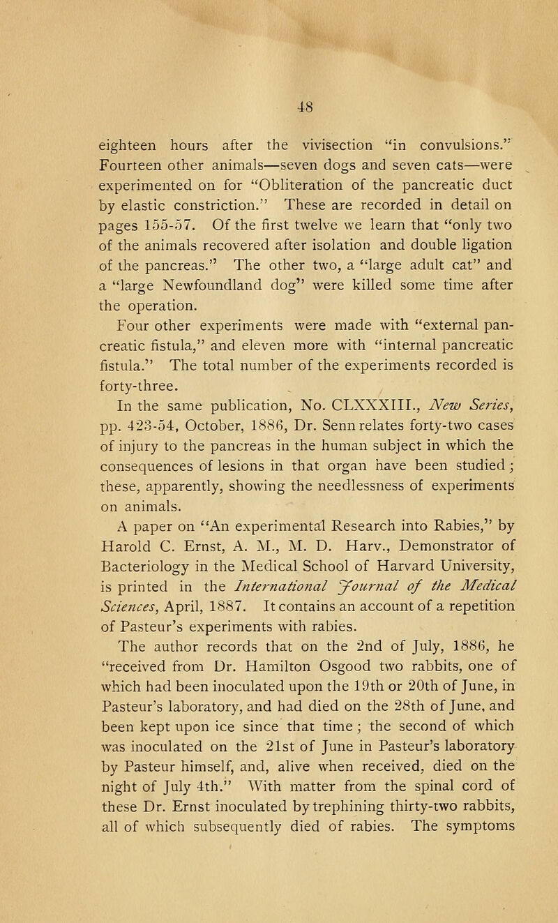 eighteen hours after the vivisection in convulsions. Fourteen other animals—seven dogs and seven cats—were experimented on for Obliteration of the pancreatic duct by elastic constriction. These are recorded in detail on pages 155-57. Of the first twelve we learn that only two of the animals recovered after isolation and double ligation of the pancreas. The other two, a large adult cat and a large Newfoundland dog were killed some time after the operation. Four other experiments were made with external pan- creatic fistula, and eleven more with internal pancreatic fistula. The total number of the experiments recorded is forty-three. In the same publication, No. CLXXXIIL, New Series, pp. 423-54, October, 1886, Dr. Senn relates forty-two cases of injury to the pancreas in the human subject in which the consequences of lesions in that organ have been studied; these, apparently, showing the needlessness of experiments on animals. A paper on An experimental Research into Rabies, by Harold C. Ernst, A. M., M. D. Harv., Demonstrator of Bacteriology in the Medical School of Harvard University, is printed in the International Journal of the Medical Sciences, April, 1887. It contains an account of a repetition of Pasteur's experiments with rabies. The author records that on the 2nd of July, 1886, he received from Dr. Hamilton Osgood two rabbits, one of which had been inoculated upon the 19th or 20th of June, in Pasteur's laboratory, and had died on the 28th of June, and been kept upon ice since that time; the second of which was inoculated on the 21st of June in Pasteur's laboratory by Pasteur himself, and, alive when received, died on the night of July 4th. With matter from the spinal cord of these Dr. Ernst inoculated by trephining thirty-two rabbits, all of which subsequently died of rabies. The symptoms