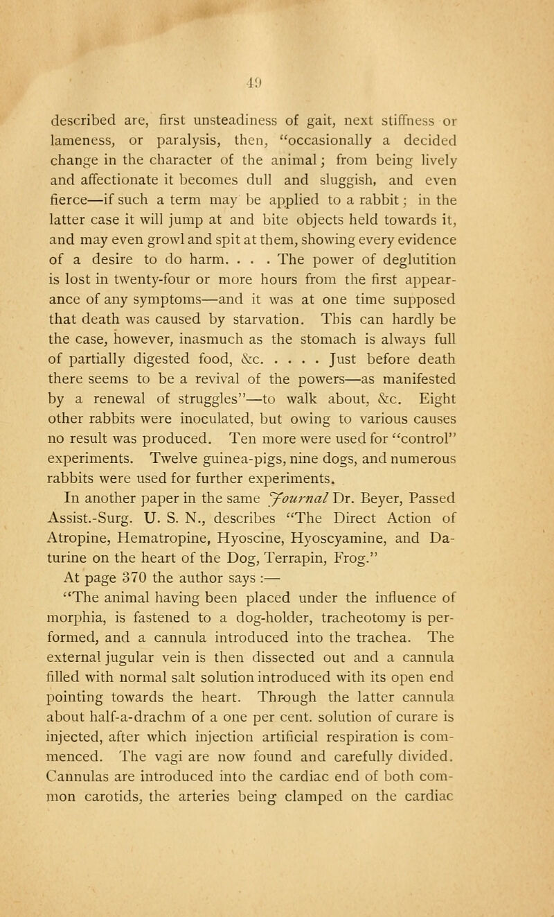 described are, first unsteadiness of gait, next stiffness or lameness, or paralysis, then, occasionally a decided change in the character of the animal; from being lively and affectionate it becomes dull and sluggish, and even fierce—if such a term may be applied to a rabbit; in the latter case it will jump at and bite objects held towards it, and may even growl and spit at them, showing every evidence of a desire to do harm. • . . The power of deglutition is lost in twenty-four or more hours from the first appear- ance of any symptoms—and it was at one time supposed that death was caused by starvation. This can hardly be the case, however, inasmuch as the stomach is always full of partially digested food, <xx Just before death there seems to be a revival of the powers—as manifested by a renewal of struggles—to walk about, &c. Eight other rabbits were inoculated, but owing to various causes no result was produced. Ten more were used for control experiments. Twelve guinea-pigs, nine dogs, and numerous rabbits were used for further experiments. In another paper in the same Journal Dr. Beyer, Passed Assist.-Surg. U. S. N., describes The Direct Action of Atropine, Hematropine, Hyoscine, Hyoscyamine, and Da- turine on the heart of the Dog, Terrapin, Frog. At page 370 the author says :— The animal having been placed under the influence of morphia, is fastened to a dog-holder, tracheotomy is per- formed, and a cannula introduced into the trachea. The external jugular vein is then dissected out and a cannula filled with normal salt solution introduced with its open end pointing towards the heart. Through the latter cannula about half-a-drachm of a one per cent, solution of curare is injected, after which injection artificial respiration is com- menced. The vagi are now found and carefully divided. Cannulas are introduced into the cardiac end of both com- mon carotids, the arteries being clamped on the cardiac