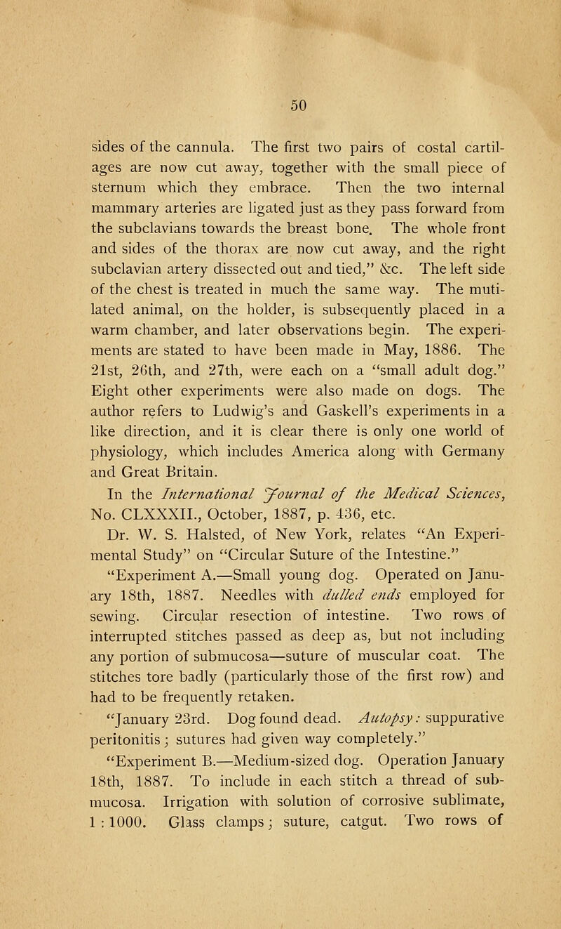 sides of the cannula. The first two pairs of costal cartil- ages are now cut away, together with the small piece of sternum which they embrace. Then the two internal mammary arteries are ligated just as they pass forward from the subclavians towards the breast bone. The whole front and sides of the thorax are now cut away, and the right subclavian artery dissected out and tied, &c. The left side of the chest is treated in much the same way. The muti- lated animal, on the holder, is subsequently placed in a warm chamber, and later observations begin. The experi- ments are stated to have been made in May, 1886. The 21st, 26th, and 27th, were each on a small adult dog. Eight other experiments were also made on dogs. The author refers to Ludwig's and GaskelPs experiments in a like direction, and it is clear there is only one world of physiology, which includes America along with Germany and Great Britain. In the International Journal of the Medical Sciences, No. CLXXXIL, October, 1887, p. 436, etc. Dr. VV. S. Halsted, of New York, relates An Experi- mental Study on Circular Suture of the Intestine. Experiment A.—Small young dog. Operated on Janu- ary 18th, 1887. Needles with dulled ends employed for sewing. Circular resection of intestine. Two rows of interrupted stitches passed as deep as, but not including any portion of submucosa—suture of muscular coat. The stitches tore badly (particularly those of the first row) and had to be frequently retaken. January 23rd. Dog found dead. Autopsy: suppurative peritonitis ; sutures had given way completely. Experiment B.—Medium-sized dog. Operation January 18th, 1887. To include in each stitch a thread of sub- mucosa. Irrigation with solution of corrosive sublimate, 1 : 1000. Glass clamps; suture, catgut. Two rows of