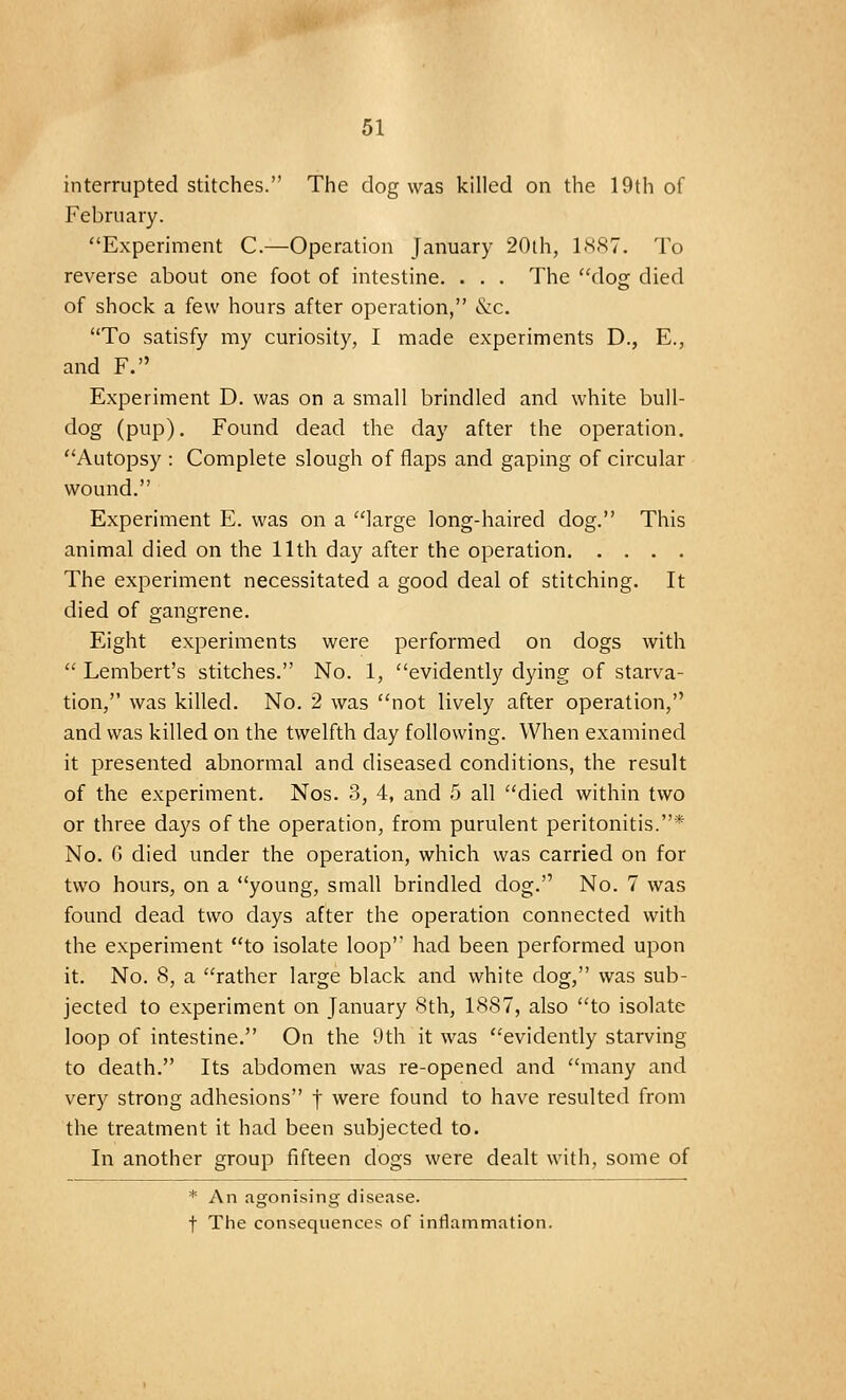 interrupted stitches. The dog was killed on the 19th of February. Experiment C.—Operation January 20th, 1887. To reverse about one foot of intestine. . . . The dog died of shock a few hours after operation, &c. To satisfy my curiosity, I made experiments D., E., and F. Experiment D. was on a small brindled and white bull- dog (pup). Found dead the day after the operation. Autopsy : Complete slough of flaps and gaping of circular wound. Experiment E. was on a large long-haired dog. This animal died on the 11th day after the operation The experiment necessitated a good deal of stitching. It died of gangrene. Eight experiments were performed on dogs with  Lembert's stitches. No. 1, evidently dying of starva- tion, was killed. No. 2 was not lively after operation, and was killed on the twelfth day following. When examined it presented abnormal and diseased conditions, the result of the experiment. Nos. 3, 4, and 5 all died within two or three days of the operation, from purulent peritonitis.'* No. 6 died under the operation, which was carried on for two hours, on a young, small brindled dog. No. 7 was found dead two days after the operation connected with the experiment to isolate loop had been performed upon it. No. 8, a rather large black and white dog, was sub- jected to experiment on January 8th, 1887, also to isolate loop of intestine. On the 9th it was evidently starving to death. Its abdomen was re-opened and many and very strong adhesions f were found to have resulted from the treatment it had been subjected to. In another group fifteen dogs were dealt with, some of * An agonising disease. t The consequences of inflammation.