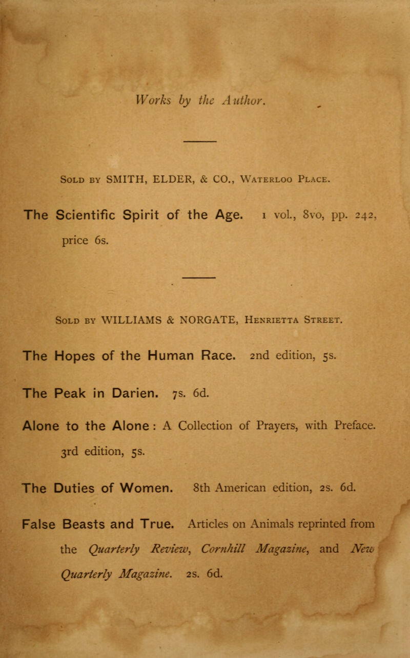 rks by the Author. Sold by SMITH, ELDER, & CO., Waterloo Place. The Scientific Spirit of the Age. 1 vol., Svo, pp. 242. price 6s. Sold by WILLIAMS & NORGATE, Henrietta Street. The Hopes of the Human Race. 2nd edition, 5s. The Peak in Darien. 7s. 6d. Alone to the Alone: A Collection of Prayers, with Preface. 3rd edition, 5s. The Duties of Women. 8th American edition, 2s. 6d. False Beasts and True. Articles on Animals reprinted from the Quarterly Review, Cornhill Magazine, and A Quarterly Magazine. 2s. 6d. ^/