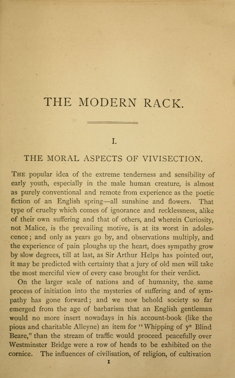 i. THE MORAL ASPECTS OF VIVISECTION. The popular idea of the extreme tenderness and sensibility of early youth, especially in the male human creature, is almost as purely conventional and remote from experience as the poetic fiction of an English spring—all sunshine and flowers. That type of cruelty which comes of ignorance and recklessness, alike of their own suffering and that of others, and wherein Curiosity, not Malice, is the prevailing motive, is at its worst in adoles- cence ; and only as years go by, and observations multiply, and the experience of pain ploughs up the heart, does sympathy grow by slow degrees, till at last, as Sir Arthur Helps has pointed out, it may be predicted with certainty that a jury of old men will take the most merciful view of every case brought for their verdict. On the larger scale of nations and of humanity, the same process of initiation into the mysteries of suffering and of sym- pathy has gone forward; and we now behold society so far emerged from the age of barbarism that an English gentleman would no more insert nowadays in his account-book (like the pious and charitable Alleyne) an item for  Whipping of ye Blind Beare, than the stream of traffic would proceed peacefully over Westminster Bridge were a row of heads to be exhibited on the cornice. The influences of civilisation, of religion, of cultivation