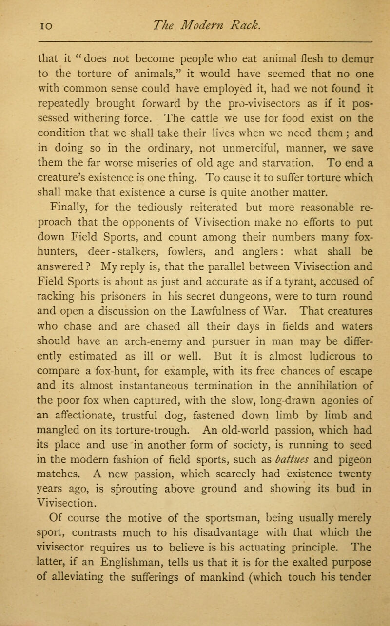 that it does not become people who eat animal flesh to demur to the torture of animals, it would have seemed that no one with common sense could have employed it, had we not found it repeatedly brought forward by the pro-vivisectors as if it pos- sessed withering force. The cattle we use for food exist on the condition that we shall take their lives when we need them; and in doing so in the ordinary, not unmerciful, manner, we save them the far worse miseries of old age and starvation. To end a creature's existence is one thing. To cause it to suffer torture which shall make that existence a curse is quite another matter. Finally, for the tediously reiterated but more reasonable re- proach that the opponents of Vivisection make no efforts to put down Field Sports, and count among their numbers many fox- hunters, deer-stalkers, fowlers, and anglers: what shall be answered ? My reply is, that the parallel between Vivisection and Field Sports is about as just and accurate as if a tyrant, accused of racking his prisoners in his secret dungeons, were to turn round and open a discussion on the Lawfulness of War. That creatures who chase and are chased all their days in fields and waters should have an arch-enemy and pursuer in man may be differ- ently estimated as ill or well. But it is almost ludicrous to compare a fox-hunt, for example, with its free chances of escape and its almost instantaneous termination in the annihilation of the poor fox when captured, with the slow, long-drawn agonies of an affectionate, trustful dog, fastened down limb by limb and mangled on its torture-trough. An old-world passion, which had its place and use in another form of society, is running to seed in the modern fashion of field sports, such as battues and pigeon matches. A new passion, which scarcely had existence twenty years ago, is sprouting above ground and showing its bud in Vivisection. Of course the motive of the sportsman, being usually merely sport, contrasts much to his disadvantage with that which the vivisector requires us to believe is his actuating principle. The latter, if an Englishman, tells us that it is for the exalted purpose of alleviating the sufferings of mankind (which touch his tender