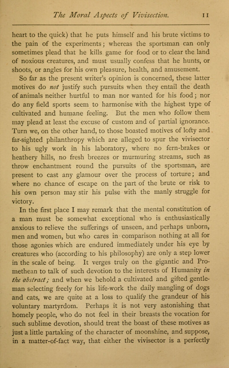 heart to the quick) that he puts himself and his brute victims to the pain of the experiments; whereas the sportsman can only sometimes plead that he kills game for food or to clear the land of noxious creatures, and must usually confess that he hunts, or shoots, or angles for his own pleasure, health, and amusement. So far as the present writer's opinion is concerned, these latter motives do not justify such pursuits when they entail the death of animals neither hurtful to man nor wanted for his food; nor do any field sports seem to harmonise with the highest type of cultivated and humane feeling. But the men who follow them may plead at least the excuse of custom and of partial ignorance. Turn we, on the other hand, to those boasted motives of lofty and far-sighted philanthropy which are alleged to spur the vivisector to his ugly work in his laboratory, where no fern-brakes or heathery hills, no fresh breezes or murmuring streams, such as throw enchantment round the pursuits of the sportsman, are present to cast any glamour over the process of torture; and where no chance of escape on the part of the brute or risk to his own person may stir his pulse with the manly struggle for victory. In the first place I may remark that the mental constitution of a man must be somewhat exceptional who is enthusiastically anxious to relieve the sufferings of unseen, and perhaps unborn, men and women, but who cares in comparison nothing at all for those agonies which are endured immediately under his eye by creatures who (according to his philosophy) are only a step lower in the scale of being. It verges truly on the gigantic and Pro- methean to talk of such devotion to the interests of Humanity in the abstract; and when we behold a cultivated and gifted gentle- man selecting freely for his life-work the daily mangling of dogs and cats, we are quite at a loss to qualify the grandeur of his voluntary martyrdom. Perhaps it is not very astonishing that homely people, who do not feel in their breasts the vocation for such sublime devotion, should treat the boast of these motives as just a little partaking of the character of moonshine, and suppose, in a matter-of-fact way, that either the vivisector is a perfectly