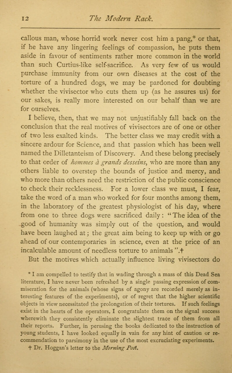 callous man, whose horrid work never cost him a pang,* or that, if he have any lingering feelings of compassion, he puts them aside in favour of sentiments rather more common in the world than such Curtius-like self-sacrifice. As very few of us would purchase immunity from our own diseases at the cost of the torture of a hundred dogs, we may be pardoned for doubting whether the vivisector who cuts them up (as he assures us) for our sakes, is really more interested on our behalf than we are for ourselves. I believe, then, that we may not unjustifiably fall back on the conclusion that the real motives of vivisectors are of one or other of two less exalted kinds. The better class we may credit with a sincere ardour for Science, and that passion which has been well named the Dilletanteism of Discover}-. And these belong precisely to that order of homines a grands desseitis, who are more than any others liable to overstep the bounds of justice and mercy, and who more than others need the restriction of the public conscience to check their recklessness. For a lower class we must, I fear, take the word of a man who worked for four months among them, in the laboratory of the greatest physiologist of his day, where from one to three dogs were sacrificed daily: The idea of the good of humanity was simply out of the question, and would have been laughed at; the great aim being to keep up with or go ahead of our contemporaries in science, even at the price of an incalculable amount of needless torture to animals .t But the motives which actually influence living vivisectors do * I am compelled to testify that in wading through a mass of this Dead Sea literature. I have never been refreshed by a single passing expression of com- miseration for the animals (whose signs of agony are recorded merely as in- teresting features of the experiments), or of regret that the higher scientific objects in view necessitated the prolongation of their tortures. If such feelings exis: in the hearts of the operators, I congratulate them on the signal success wherewith they consistently eliminate the slightest trace of them from all their reports. Further, in perusing the books dedicated to the instruction of young students, I have looked equally in vain for any hint of caution or re- commendation to parsimony in the use of the most excruciating experiments. t Dr. Hoggan's letter to the Morning Post.