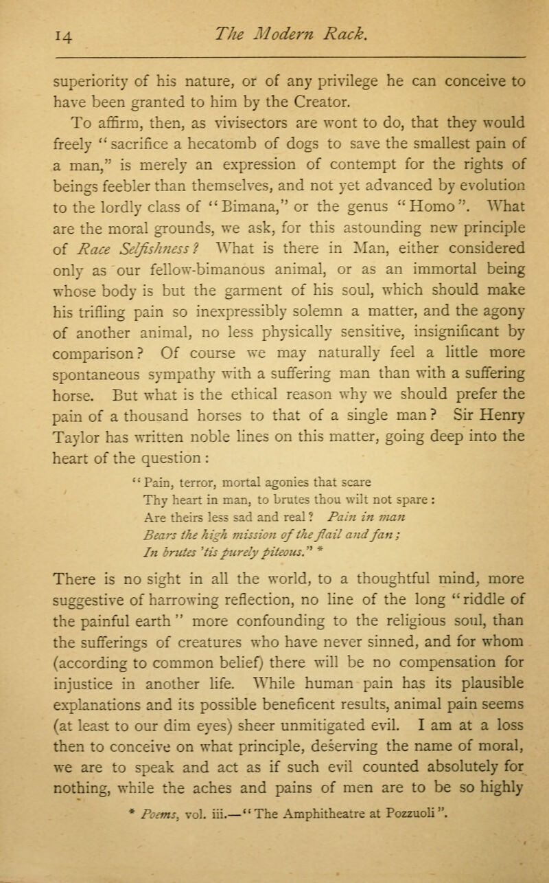 superiority of his nature, or of any privilege he can conceive to have been granted to him by the Creator. To affirm, then, as vivisectors are wont to do, that they would freely  sacrifice a hecatomb of dogs to save the smallest pain of a man, is merely an expression of contempt for the rights of beings feebler than themselves, and not yet advanced by evolution to the lordly class of Bimana, or the genus Homo. What are the moral grounds, we ask, for this astounding new principle of Race Selfishness ~! What is there in Man, either considered only as our fellow-bimanous animal, or as an immortal being whose body is but the garment of his soul, which should make his trifling pain so inexpressibly solemn a matter, and the agony of another animal, no less physically sensitive, insignificant by comparison ? Of course we may naturally feel a little more spontaneous sympathy with a suffering man than with a suffering horse. But what is the ethical reason why we should prefer the pain of a thousand horses to that of a single man ? Sir Henry Taylor has written noble lines on this matter, going deep into the heart of the question : •'■' Pain, terror, mortal agonies that scare Thy heart in man, to brutes thou wilt not spare : Are theirs less sad and real ? Pain in man Bears the high mission of the flail and fan; In brides 'tis purely piteous. * There is no sight in all the world, to a thoughtful mind, more suggestive of harrowing reflection, no line of the long riddle of the painful earth  more confounding to the religious soul, than the sufferings of creatures who have never sinned, and for whom (according to common belief; there will be no compensation for injustice in another life. While human pain has its plausible explanations and its possible beneficent results, animal pain seems (at least to our dim eyes) sheer unmitigated evil. I am at a loss then to conceive on what principle, deserving the name of moral, we are to speak and act as if such evil counted absolutely for nothing, while the aches and pains of men are to be so highly * Poems, vol. hi.— The Amphitheatre at Pozzuoli .