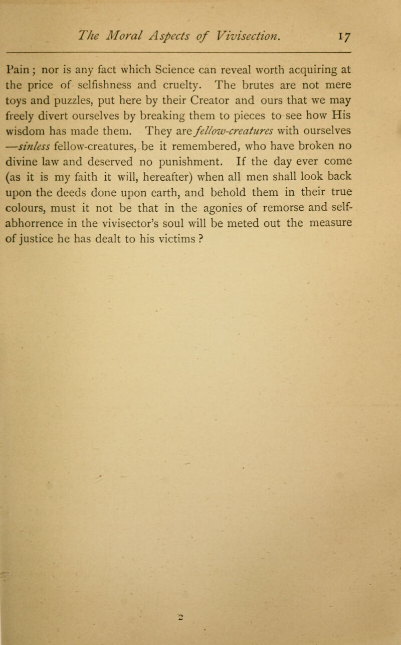 Pain; nor is any fact which Science can reveal worth acquiring at the price of selfishness and cruelty. The brutes are not mere toys and puzzles, put here by their Creator and ours that we may freely divert ourselves by breaking them to pieces to see how His wisdom has made them. They are fellow-creatures with ourselves —sinless fellow-creatures, be it remembered, who have broken no divine law and deserved no punishment. If the day ever come (as it is my faith it will, hereafter) when all men shall look back upon the deeds done upon earth, and behold them in their true colours, must it not be that in the agonies of remorse and self- abhorrence in the vivisector's soul wrill be meted out the measure of justice he has dealt to his victims ?