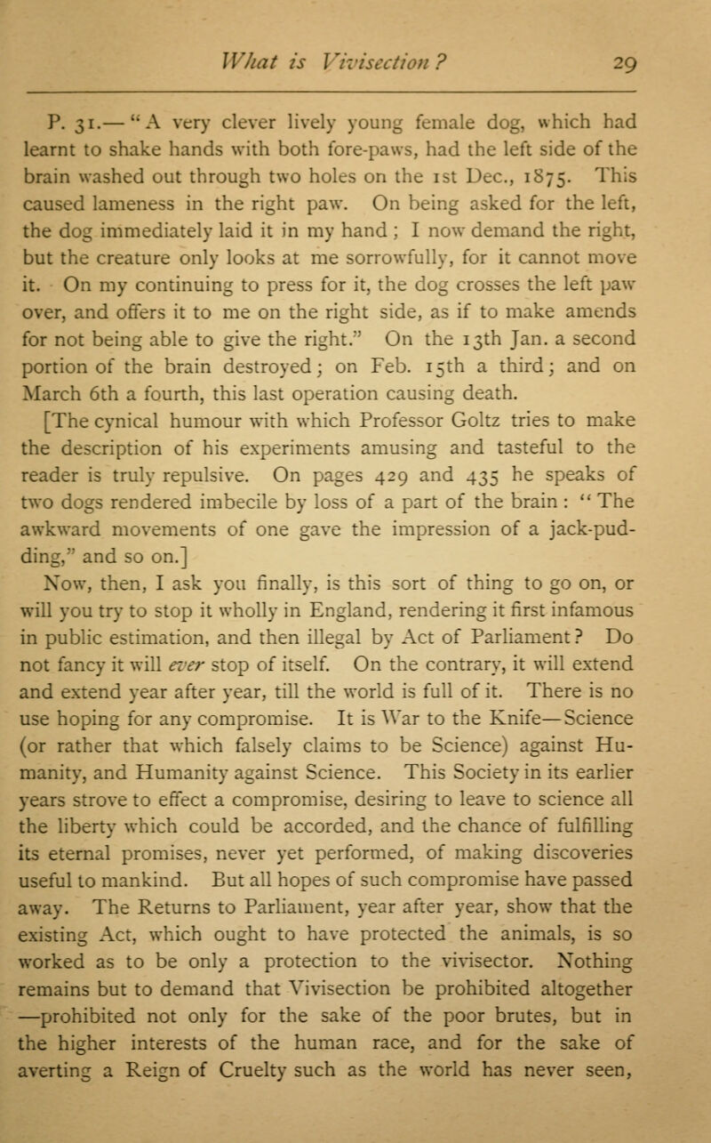 P. 31.— A very clever lively young female dog, which had learnt to shake hands with both fore-paws, had the left side of the brain washed out through two holes on the 1st Dec, 1S75. This caused lameness in the right paw. On being asked for the left, the dog immediately laid it in my hand ; I now demand the right, but the creature only looks at me sorrowfully, for it cannot move it. On my continuing to press for it, the dog crosses the left paw- over, and offers it to me on the right side, as if to make amends for not being able to give the right/' On the 13th Jan. a second portion of the brain destroyed; on Feb. 15th a third; and on March 6th a fourth, this last operation causing death. [The cynical humour with which Professor Goltz tries to make the description of his experiments amusing and tasteful to the reader is truly repulsive. On pages 429 and 435 he speaks of two dogs rendered imbecile by loss of a part of the brain :  The awkward movements of one gave the impression of a jack-pud- ding, and so on.] Xow, then, I ask you finally, is this sort of thing to go on, or will you try to stop it wholly in England, rendering it first infamous in public estimation, and then illegal by Act of Parliament ? Do not fancy it will ever stop of itself. On the contrary, it will extend and extend year after year, till the w-orld is full of it. There is no use hoping for any compromise. It is War to the Knife—Science (or rather that which falsely claims to be Science) against Hu- manity, and Humanity against Science. This Society in its earlier years strove to effect a compromise, desiring to leave to science all the liberty which could be accorded, and the chance of fulfilling its eternal promises, never yet performed, of making discoveries useful to mankind. But all hopes of such compromise have passed away. The Returns to Parliament, year after year, show that the existing Act, which ought to have protected the animals, is so worked as to be only a protection to the vivisector. Nothing remains but to demand that Vivisection be prohibited altogether —prohibited not only for the sake of the poor brutes, but in the higher interests of the human race, and for the sake of averting a Reign of Cruelty such as the world has never seen,