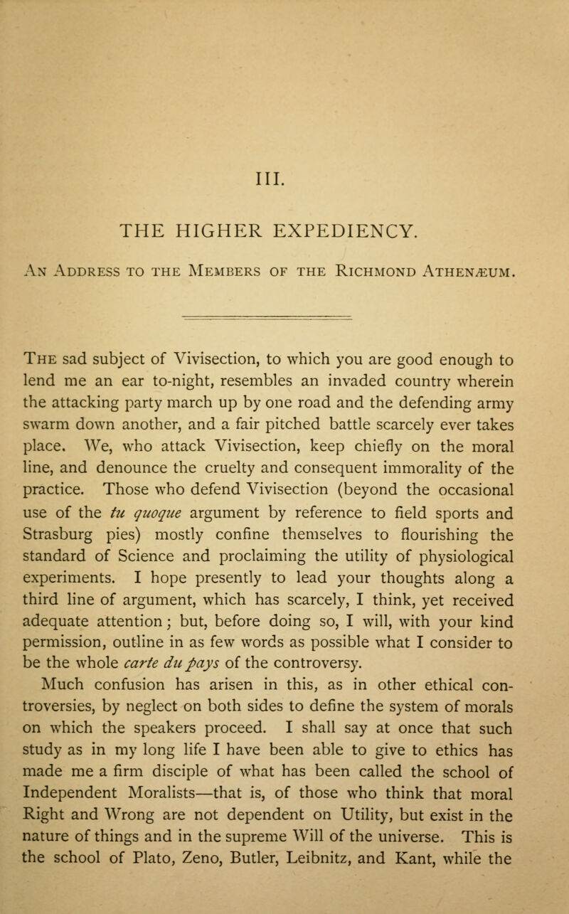 III. THE HIGHER EXPEDIENCY. An Address to the Members of the Richmond Athenaeum, The sad subject of Vivisection, to which you are good enough to lend me an ear to-night, resembles an invaded country wherein the attacking party march up by one road and the defending army swarm down another, and a fair pitched battle scarcely ever takes place. We, who attack Vivisection, keep chiefly on the moral line, and denounce the cruelty and consequent immorality of the practice. Those who defend Vivisection (beyond the occasional use of the tu quoque argument by reference to field sports and Strasburg pies) mostly confine themselves to flourishing the standard of Science and proclaiming the utility of physiological experiments. I hope presently to lead your thoughts along a third line of argument, which has scarcely, I think, yet received adequate attention; but, before doing so, I will, with your kind permission, outline in as few words as possible what I consider to be the whole carte du pays of the controversy. Much confusion has arisen in this, as in other ethical con- troversies, by neglect on both sides to define the system of morals on which the speakers proceed. I shall say at once that such study as in my long life I have been able to give to ethics has made me a firm disciple of what has been called the school of Independent Moralists—that is, of those who think that moral Right and Wrong are not dependent on Utility, but exist in the nature of things and in the supreme Will of the universe. This is the school of Plato, Zeno, Butler, Leibnitz, and Kant, while the