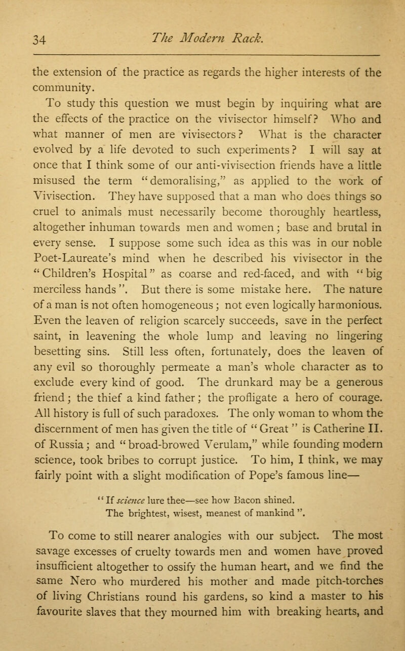 the extension of the practice as regards the higher interests of the community. To study this question we must begin by inquiring what are the effects of the practice on the vivisector himself? Who and what manner of men are vivisectors ? What is the character evolved by a life devoted to such experiments? I will say at once that I think some of our anti-vivisection friends have a little misused the term demoralising, as applied to the work of Vivisection. They have supposed that a man who does things so cruel to animals must necessarily become thoroughly heartless, altogether inhuman towards men and women; base and brutal in every sense. I suppose some such idea as this was in our noble Poet-Laureate's mind when he described his vivisector in the Children's Hospital as coarse and red-faced, and with big merciless hands . But there is some mistake here. The nature of a man is not often homogeneous; not even logically harmonious. Even the leaven of religion scarcely succeeds, save in the perfect saint, in leavening the whole lump and leaving no lingering besetting sins. Still less often, fortunately, does the leaven of any evil so thoroughly permeate a man's whole character as to exclude every kind of good. The drunkard may be a generous friend; the thief a kind father; the profligate a hero of courage. All history is full of such paradoxes. The only woman to whom the discernment of men has given the title of  Great  is Catherine II. of Russia; and  broad-browed Verulam, while founding modern science, took bribes to corrupt justice. To him, I think, we may fairly point with a slight modification of Pope's famous line— If science lure thee—see how Bacon shined. The brightest, wisest, meanest of mankind . To come to still nearer analogies with our subject. The most savage excesses of cruelty towards men and women have proved insufficient altogether to ossify the human heart, and we find the same Nero who murdered his mother and made pitch-torches of living Christians round his gardens, so kind a master to his favourite slaves that they mourned him with breaking hearts, and