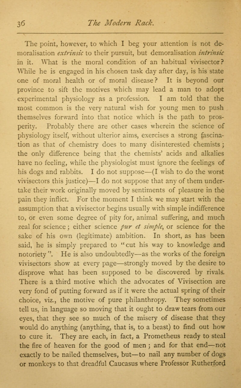 The point, however, to which I beg your attention is not de- moralisation extrinsic to their pursuit, but demoralisation intrinsic in it. What is the moral condition of an habitual vivisector? While he is engaged in his chosen task day after day, is his state one of moral health or of moral disease ? It is beyond our province to sift the motives which may lead a man to adopt experimental physiology as a profession. I am told that the most common is the very natural wish for young men to push themselves forward into that notice which is the path to pros- perity. Probably there are other cases wherein the science of physiology itself, without ulterior aims, exercises a strong fascina- tion as that of chemistry does to many disinterested chemists ; the only difference being that the chemists' acids and alkalies have no feeling, while the physiologist must ignore the feelings of his dogs and rabbits. I do not suppose—(I wish to do the worst vivisectors this justice)—I do not suppose that any of them under- take their work originally moved by sentiments of pleasure in the pain they inflict. For the moment I think we may start with the assumption that a vivisector begins usually with simple indifference to, or even some degree of pity for, animal suffering, and much zeal for science : either science pur et simple, or science for the sake of his own (legitimate) ambition. In short, as has been said, he is simply prepared to cut his way to knowledge and notoriety . He is also undoubtedly—as the works of the foreign vivisectors show at every page—strongly moved by the desire to disprove what has been supposed to be discovered by rivals. There is a third motive which the advocates of Vivisection are very fond of putting forward as if it were the actual spring of their choice, viz., the motive of pure philanthropy. They sometimes tell us, in language so moving that it ought to draw tears from our eyes, that they see so much of the misery of disease that they would do anything (anything, that is, to a beast) to find out how to cure it. They are each, in fact, a Prometheus ready to steal the fire of heaven for the good of men ; and for that end—not exactly to be nailed themselves, but—to nail any number of dogs or monkeys to that dreadful Caucasus where Professor Rutherford