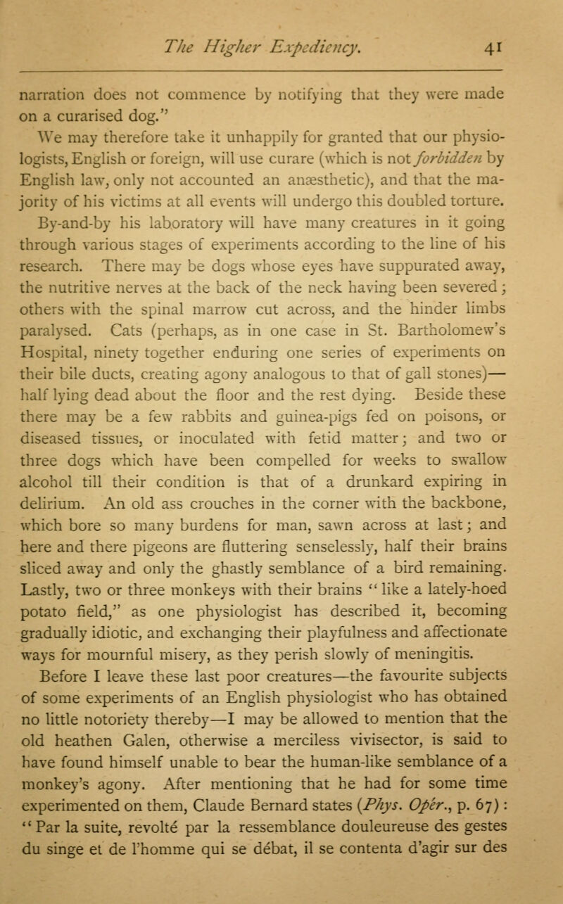 narration does not commence by notifying that they were made on a curarised dog. We may therefore take it unhappily for granted that our physio- logists, English or foreign, will use curare (which is not forbidden by English law, only not accounted an anaesthetic), and that the ma- jority of his victims at all events will undergo this doubled torture. By-and-by his laboratory will have many creatures in it going through various stages of experiments according to the line of his research. There may be dogs whose eyes have suppurated away, the nutritive nerves at the back of the neck having been severed; others with the spinal marrow cut across, and the hinder limbs paralysed. Cats (perhaps, as in one case in St. Bartholomew's Hospital, ninety together enduring one series of experiments on their bile ducts, creating agony analogous to that of gall stones)— half lying dead about the floor and the rest dying. Beside these there may be a few rabbits and guinea-pigs fed on poisons, or diseased tissues, or inoculated with fetid matter; and two or three dogs which have been compelled for weeks to swallow alcohol till their condition is that of a drunkard expiring in delirium. An old ass crouches in the corner with the backbone, which bore so many burdens for man, sawn across at last; and here and there pigeons are fluttering senselessly, half their brains sliced away and only the ghastly semblance of a bird remaining. Lastly, two or three monkeys with their brains  like a lately-hoed potato field, as one physiologist has described it, becoming gradually idiotic, and exchanging their playfulness and affectionate ways for mournful misery, as they perish slowly of meningitis. Before I leave these last poor creatures—the favourite subjects of some experiments of an English physiologist who has obtained no little notoriety thereby—I may be allowed to mention that the old heathen Galen, otherwise a merciless vivisector, is said to have found himself unable to bear the human-like semblance of a monkey's agony. x\fter mentioning that he had for some time experimented on them, Claude Bernard states (Phys. Oper., p. 67): Par la suite, revoke par la ressemblance douleureuse des gestes du singe et de Thomme qui se debat, il se contenta d'agir sur des