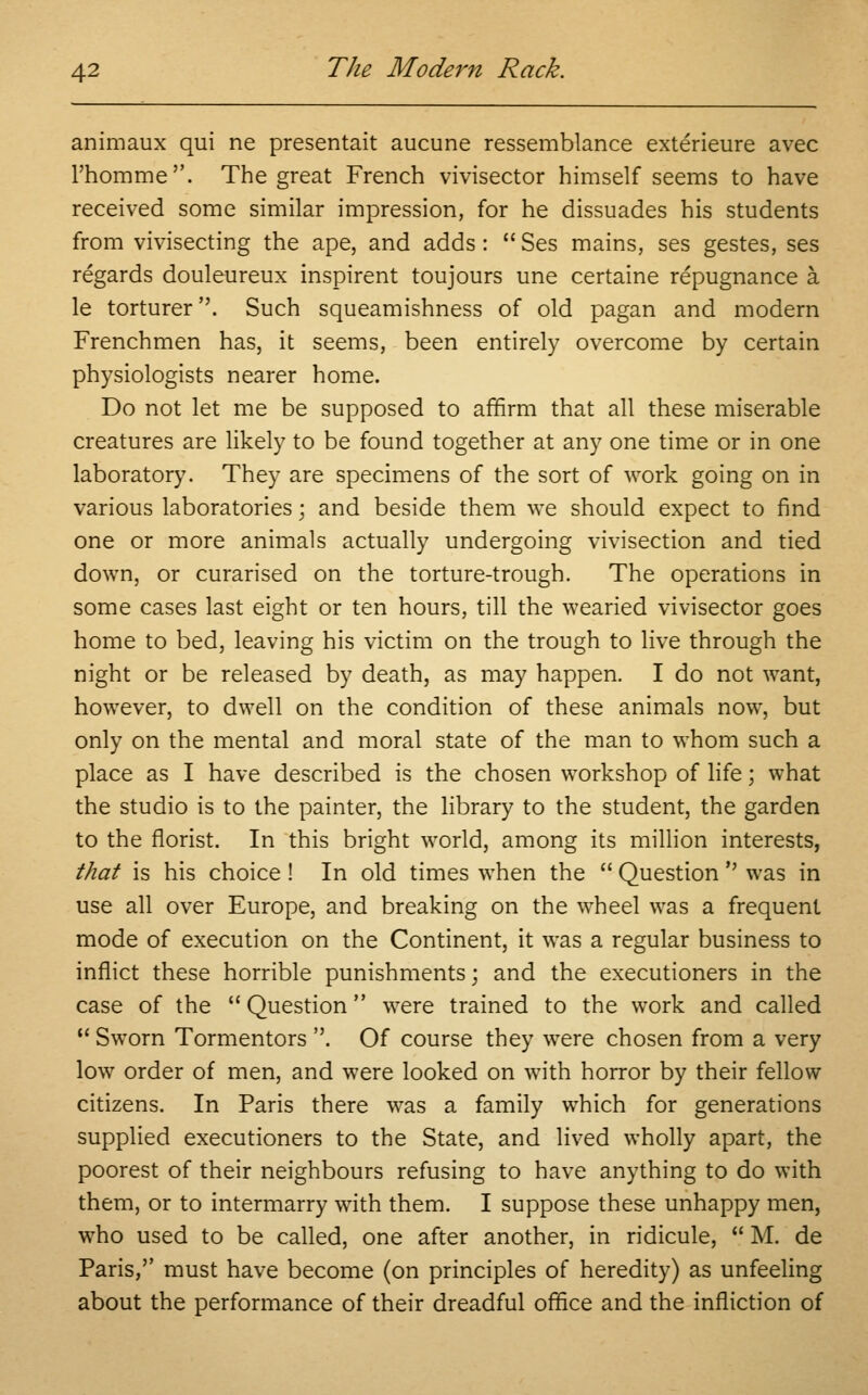 animaux qui ne presentait aucune ressemblance exterieure avec l'homme. The great French vivisector himself seems to have received some similar impression, for he dissuades his students from vivisecting the ape, and adds :  Ses mains, ses gestes, ses regards douleureux inspirent toujours une certaine repugnance a. le torturer. Such squeamishness of old pagan and modern Frenchmen has, it seems, been entirely overcome by certain physiologists nearer home. Do not let me be supposed to affirm that all these miserable creatures are likely to be found together at any one time or in one laboratory. They are specimens of the sort of work going on in various laboratories; and beside them we should expect to find one or more animals actually undergoing vivisection and tied down, or curarised on the torture-trough. The operations in some cases last eight or ten hours, till the wearied vivisector goes home to bed, leaving his victim on the trough to live through the night or be released by death, as may happen. I do not want, however, to dwell on the condition of these animals now, but only on the mental and moral state of the man to whom such a place as I have described is the chosen workshop of life; what the studio is to the painter, the library to the student, the garden to the florist. In this bright world, among its million interests, that is his choice ! In old times when the  Question  was in use all over Europe, and breaking on the wheel was a frequent mode of execution on the Continent, it was a regular business to inflict these horrible punishments; and the executioners in the case of the  Question were trained to the work and called 11 Sworn Tormentors . Of course they were chosen from a very low order of men, and were looked on with horror by their fellow citizens. In Paris there was a family which for generations supplied executioners to the State, and lived wholly apart, the poorest of their neighbours refusing to have anything to do with them, or to intermarry with them. I suppose these unhappy men, who used to be called, one after another, in ridicule,  M. de Paris, must have become (on principles of heredity) as unfeeling about the performance of their dreadful office and the infliction of
