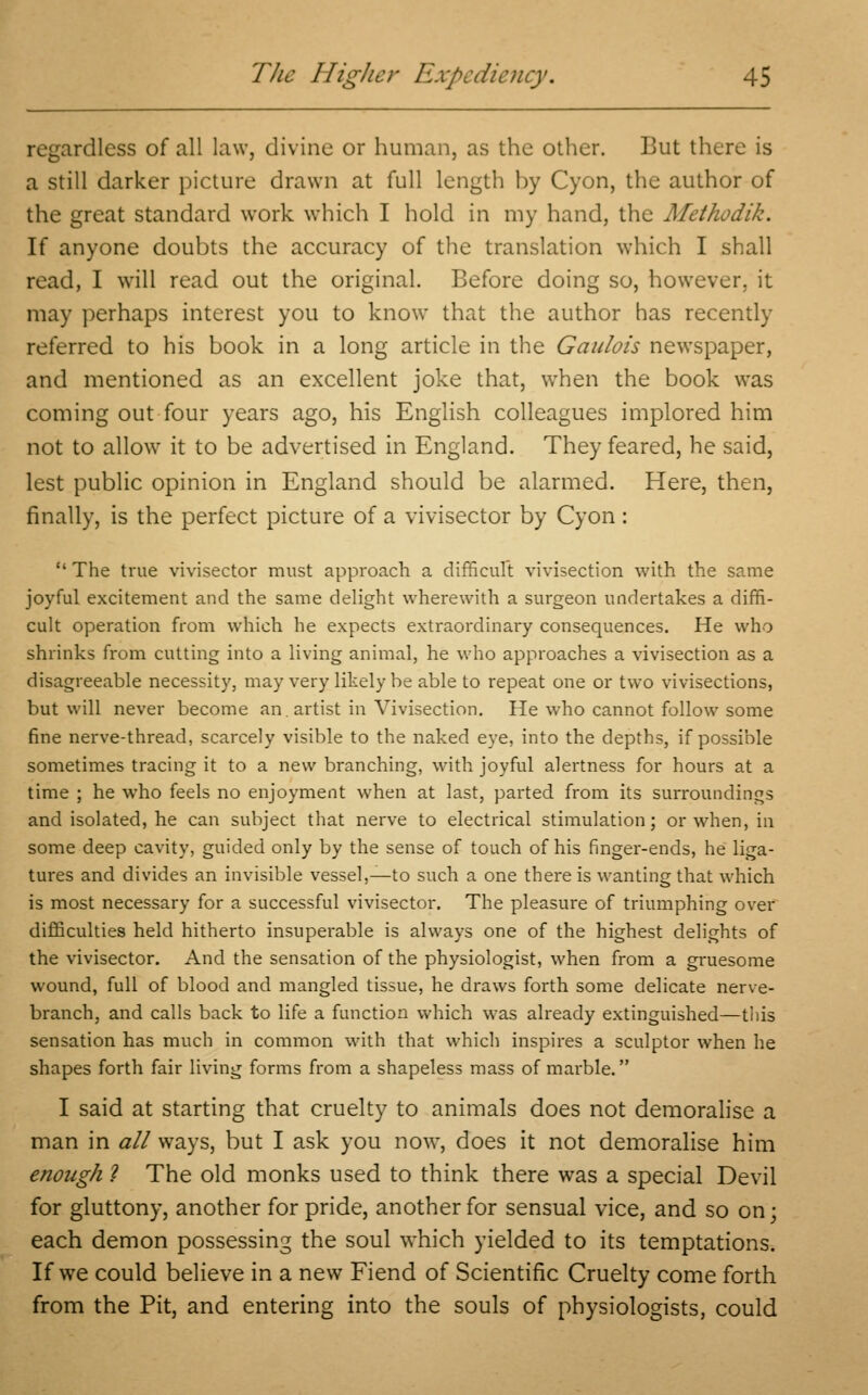 regardless of all law, divine or human, as the other. But there is a still darker picture drawn at full length by Cyon, the author of the great standard work which I hold in my hand, the Methodik. If anyone doubts the accuracy of the translation which I shall read, I will read out the original. Before doing so, however, it may perhaps interest you to know that the author has recently referred to his book in a long article in the Gaulois newspaper, and mentioned as an excellent joke that, when the book was coming out four years ago, his English colleagues implored him not to allow it to be advertised in England. They feared, he said, lest public opinion in England should be alarmed. Here, then, finally, is the perfect picture of a vivisector by Cyon :  The true vivisector must approach a difficult vivisection with the same joyful excitement and the same delight wherewith a surgeon undertakes a diffi- cult operation from which he expects extraordinary consequences. He who shrinks from cutting into a living animal, he who approaches a vivisection as a disagreeable necessity, may very likely be able to repeat one or two vivisections, but will never become an. artist in Vivisection. He who cannot follow some fine nerve-thread, scarcely visible to the naked eye, into the depths, if possible sometimes tracing it to a new branching, with joyful alertness for hours at a time ; he who feels no enjoyment when at last, parted from its surroundings and isolated, he can subject that nerve to electrical stimulation; or when, in some deep cavity, guided only by the sense of touch of his finger-ends, he liga- tures and divides an invisible vessel,—to such a one there is wanting that which is most necessary for a successful vivisector. The pleasure of triumphing over difficulties held hitherto insuperable is always one of the highest delights of the vivisector. And the sensation of the physiologist, when from a gruesome wound, full of blood and mangled tissue, he draws forth some delicate nerve- branch, and calls back to life a function which was already extinguished—this sensation has much in common with that which inspires a sculptor when he shapes forth fair living forms from a shapeless mass of marble. I said at starting that cruelty to animals does not demoralise a man in all ways, but I ask you now, does it not demoralise him enough ? The old monks used to think there was a special Devil for gluttony, another for pride, another for sensual vice, and so on; each demon possessing the soul which yielded to its temptations. If we could believe in a new Fiend of Scientific Cruelty come forth from the Pit, and entering into the souls of physiologists, could