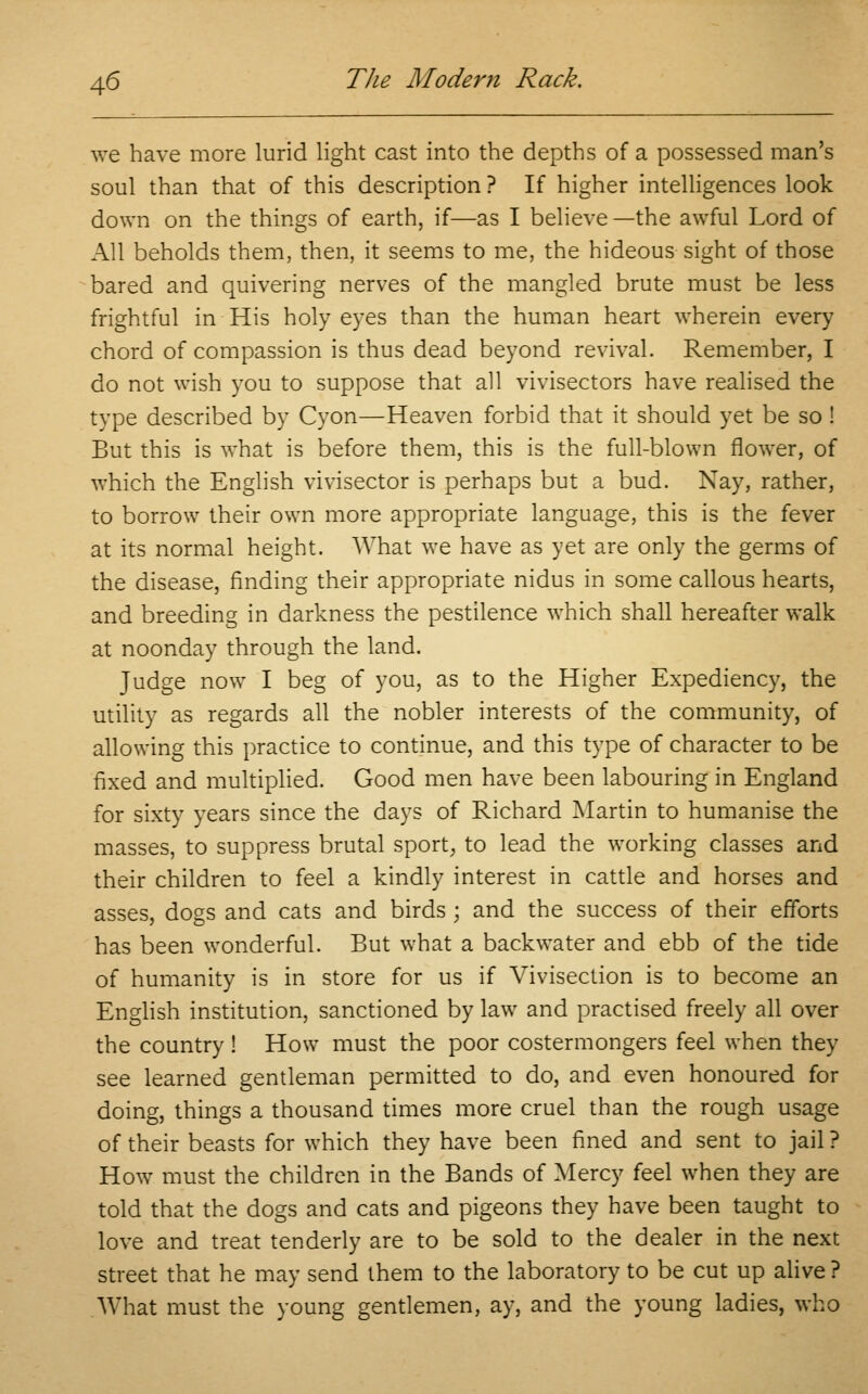 we have more lurid light cast into the depths of a possessed man's soul than that of this description ? If higher intelligences look down on the things of earth, if—as I believe—the awful Lord of All beholds them, then, it seems to me, the hideous sight of those bared and quivering nerves of the mangled brute must be less frightful in His holy eyes than the human heart wherein every chord of compassion is thus dead beyond revival. Remember, I do not wish you to suppose that all vivisectors have realised the type described by Cyon—Heaven forbid that it should yet be so ! But this is what is before them, this is the full-blown flower, of which the English vivisector is perhaps but a bud. Nay, rather, to borrow their own more appropriate language, this is the fever at its normal height. What we have as yet are only the germs of the disease, finding their appropriate nidus in some callous hearts, and breeding in darkness the pestilence which shall hereafter walk at noonday through the land. Judge now I beg of you, as to the Higher Expediency, the utility as regards all the nobler interests of the community, of allowing this practice to continue, and this type of character to be fixed and multiplied. Good men have been labouring in England for sixty years since the days of Richard Martin to humanise the masses, to suppress brutal sport, to lead the working classes and their children to feel a kindly interest in cattle and horses and asses, dogs and cats and birds ; and the success of their efforts has been wonderful. But what a backwater and ebb of the tide of humanity is in store for us if Vivisection is to become an English institution, sanctioned by law and practised freely all over the country ! How must the poor costermongers feel when they see learned gentleman permitted to do, and even honoured for doing, things a thousand times more cruel than the rough usage of their beasts for which they have been fined and sent to jail ? HowT must the children in the Bands of Mercy feel when they are told that the dogs and cats and pigeons they have been taught to love and treat tenderly are to be sold to the dealer in the next street that he may send them to the laboratory to be cut up alive ? What must the young gentlemen, ay, and the young ladies, who