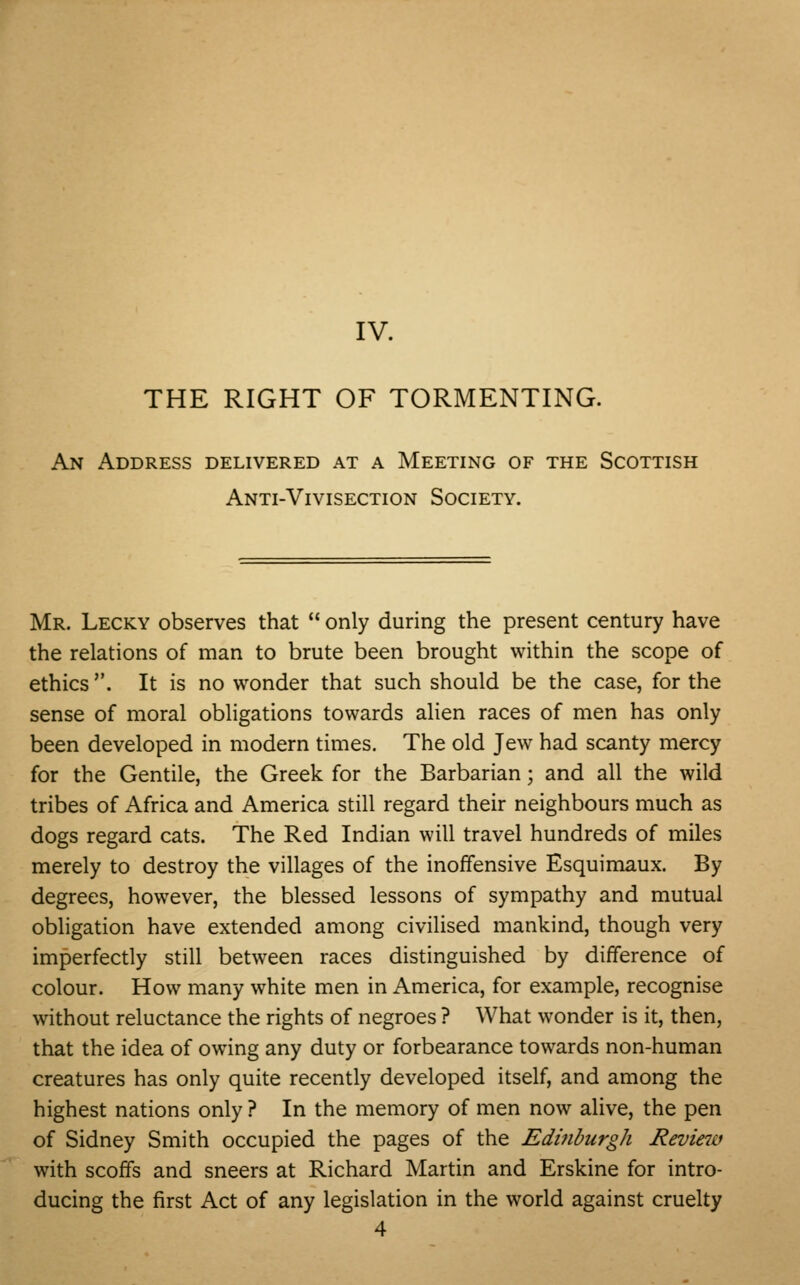 IV. THE RIGHT OF TORMENTING. An Address delivered at a Meeting of the Scottish Anti-Vivisection Society. Mr. Lecky observes that  only during the present century have the relations of man to brute been brought within the scope of ethics . It is no wonder that such should be the case, for the sense of moral obligations towards alien races of men has only been developed in modern times. The old Jew had scanty mercy for the Gentile, the Greek for the Barbarian; and all the wild tribes of Africa and America still regard their neighbours much as dogs regard cats. The Red Indian will travel hundreds of miles merely to destroy the villages of the inoffensive Esquimaux. By degrees, however, the blessed lessons of sympathy and mutual obligation have extended among civilised mankind, though very imperfectly still between races distinguished by difference of colour. How many white men in America, for example, recognise without reluctance the rights of negroes ? What wonder is it, then, that the idea of owing any duty or forbearance towards non-human creatures has only quite recently developed itself, and among the highest nations only ? In the memory of men now alive, the pen of Sidney Smith occupied the pages of the Edinburgh Review with scoffs and sneers at Richard Martin and Erskine for intro- ducing the first Act of any legislation in the world against cruelty 4