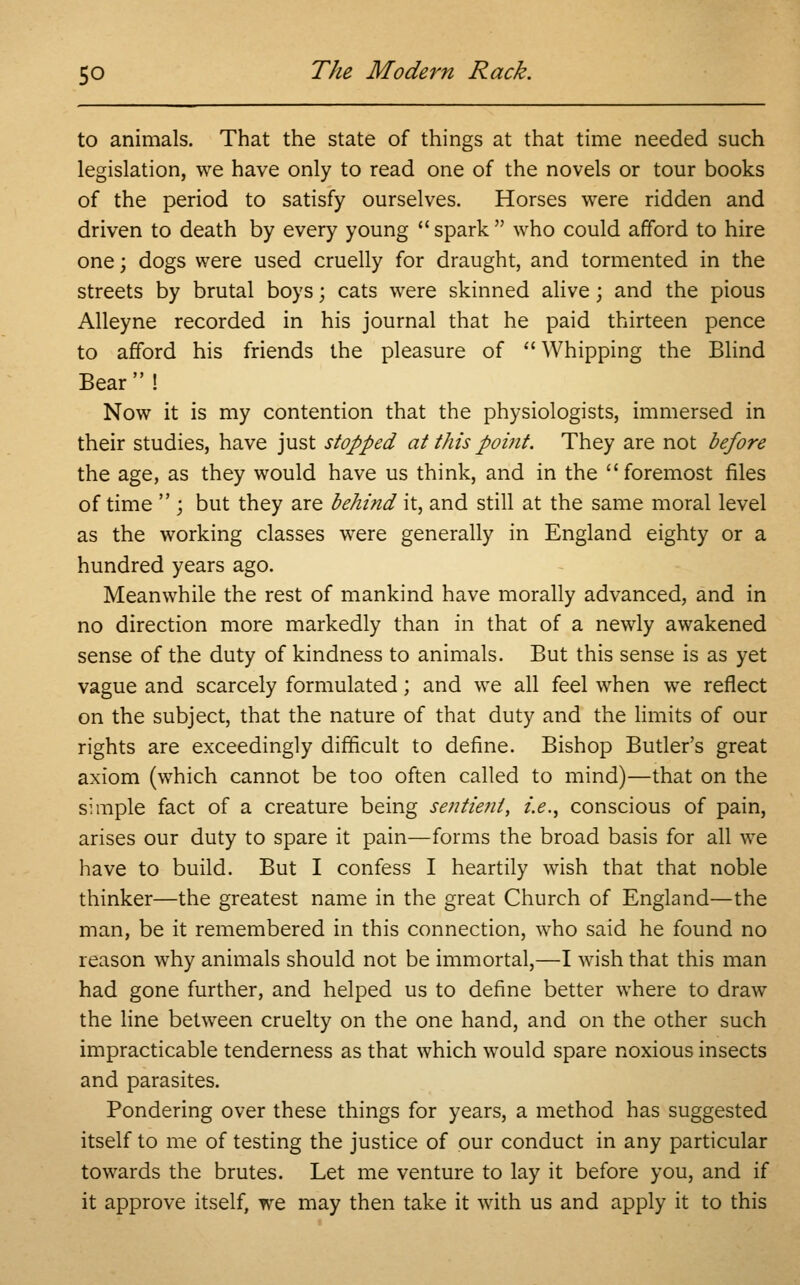 to animals. That the state of things at that time needed such legislation, we have only to read one of the novels or tour books of the period to satisfy ourselves. Horses were ridden and driven to death by every young  spark  who could afford to hire one; dogs were used cruelly for draught, and tormented in the streets by brutal boys; cats were skinned alive; and the pious Alleyne recorded in his journal that he paid thirteen pence to afford his friends the pleasure of  Whipping the Blind Bear  ! Now it is my contention that the physiologists, immersed in their studies, have just stopped at this point. They are not before the age, as they would have us think, and in the  foremost files of time  ; but they are behind it, and still at the same moral level as the working classes were generally in England eighty or a hundred years ago. Meanwhile the rest of mankind have morally advanced, and in no direction more markedly than in that of a newly awakened sense of the duty of kindness to animals. But this sense is as yet vague and scarcely formulated; and we all feel when we reflect on the subject, that the nature of that duty and the limits of our rights are exceedingly difficult to define. Bishop Butler's great axiom (which cannot be too often called to mind)—that on the simple fact of a creature being sentient, i.e., conscious of pain, arises our duty to spare it pain—forms the broad basis for all we have to build. But I confess I heartily wish that that noble thinker—the greatest name in the great Church of England—the man, be it remembered in this connection, who said he found no reason why animals should not be immortal,—I wish that this man had gone further, and helped us to define better where to draw the line between cruelty on the one hand, and on the other such impracticable tenderness as that which would spare noxious insects and parasites. Pondering over these things for years, a method has suggested itself to me of testing the justice of our conduct in any particular towards the brutes. Let me venture to lay it before you, and if it approve itself, we may then take it with us and apply it to this